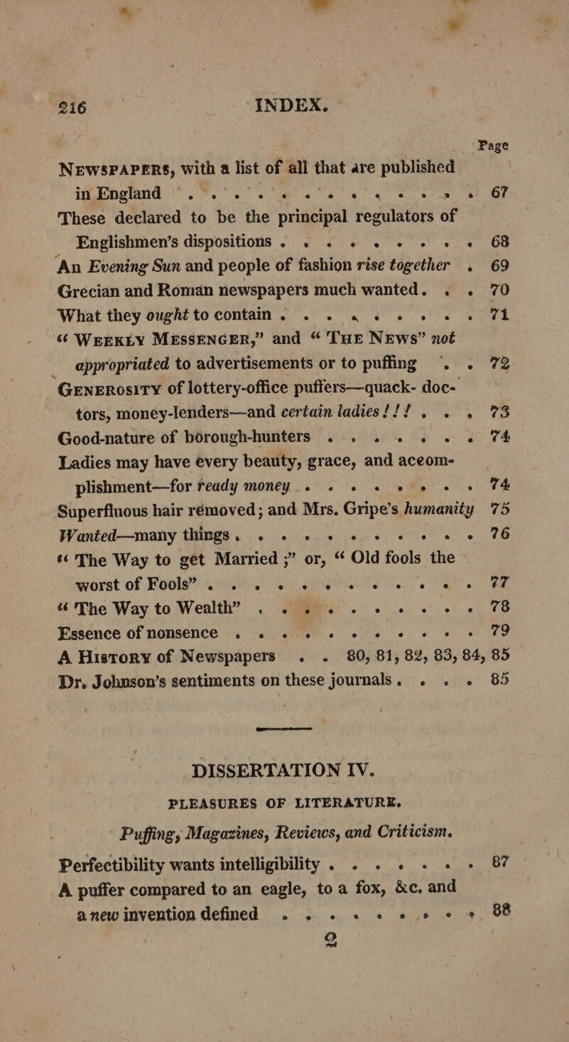 NEWSPAPERS, With a list of all that are published These declared to be the principal regulators of Englishmen’s dispositions - . . + « + + « « ‘An Evening Sun and people of fashion rise together. Grecian and Roman newspapers much wanted. . . What they ought to contain. . 2. «4 6 © 6 6 e &amp; WEEKLY MESSENGER,” and “ THE NEws” not appropriated to advertisements or to puffing . . GeEneERosiTy of lottery-office puffers—quack- doc- tors, money-lenders—and certain ladies!!! . . . Good-nature of borough-hunters ... .. .. . Ladies may have every beauty, grace, and aceom- plishment—for ready money... « « © 2 © + Superfluous hair rémoved ; and Mrs. Gripe’s humanity Wanted—many things. . - + 5 2 © «+ © «© « «¢ The Way to get Married ;” or, “ Old fools the worst of Fools” . . 2 6 6 © 6 © © 6 8 «The Way to Wealth” . . 2 6 « 2 «© « © « Essence of nomsence . . + «6 » « « © « » 67 w? Dr. Johnson’s sentiments on these journals. . . « DISSERTATION IV. PLEASURES OF LITERATURE. Puffing; Magazines, Reviews, and Criticism. Perfectibility wants intelligibility. . . . .. - A puffer compared to an eagle, to a fox, &amp;c. and anew invention defined . . e a. Sb a> 2 85 87 88