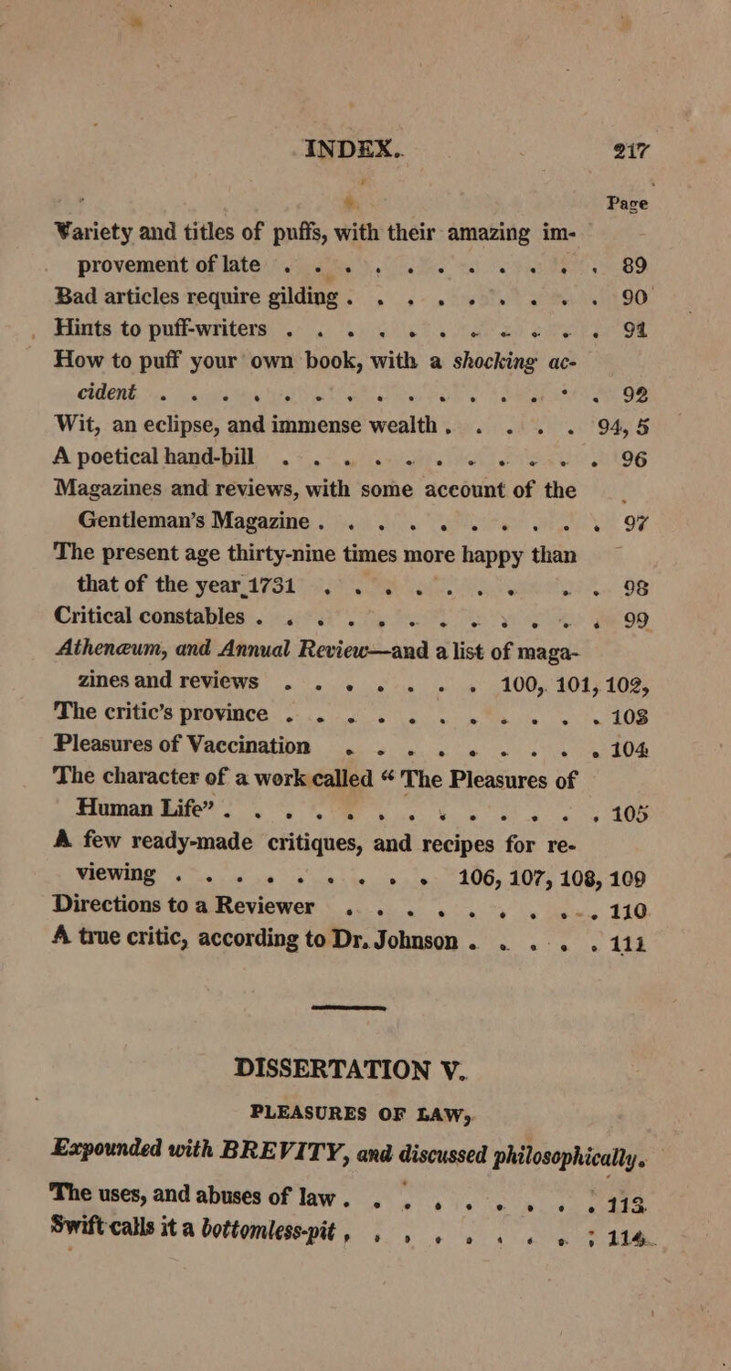 ; 7: Pace Variety and titles of puffs, with their amazing im- provement oflate . 2... 6 2 1 ew ee 89 Bad articles require gildng. . . . . 9. .« «. . 90 ; Hitts.to puff-writers, 2. ws a ev ene i How to puff your own book, with a shocking ac- CHENG Di. vaiehaltse tei N elite es rales hoa 98 Wit, an eclipse, and immense wealth. . . . . 94,5 A poetical hand-bill .-. 4 1.6 1. ew eee 96 Magazines and reviews, with some account of the —__ Gentleman’s Magazine. . . . ... « OF The present age thirty-nine times more happy than that of the year.17317 20) Pek » e+ 98 Critical constables |. 4.33, 8S or Ro WO, Atheneum, and Annual Review—and a list of maga- zines and reviews . . . . . « « 100,104,109, The critic’s province . . . 2... 1... 108 Pleasures of Vaccination . 2. . 2 2 1 1 w 2 104 The character of a work called “ The Pleasures of Human dates Oe ek ke ee AOS A few ready-made critiques, and recipes for re- WCE a a o's w Sie in 19 106, 10% 106, 100 Directions toa Reviewer... ... . .-.110 A true critic, according to Dr. Johnson. . .-. . 111 DISSERTATION V. PLEASURES OF LAW; Expounded with BREVITY, and regis philosophically. The uses, and abuses of law. . mG Wa te te old oe a Swift calls it a bottomless-pit, . » . . se &gt; 114.