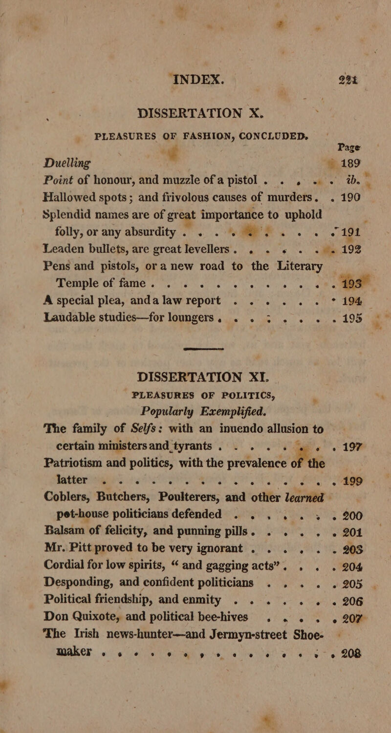 “INDEX. 23% DISSERTATION X. PLEASURES OF FASHION, CONCLUDED, | é age Duelling . » 189 Point of honour, and muzzle ofa pistol. . , . . a. HS Hallowed spots ; and frivolous causes of murders. . 190 Splendid names are of great importance to uphold folly, or any absurdity. . . 6 4. 6 6. 194 Leaden bullets, are great Ievellers. . . « . . «19% Pens and pistols, or a new road to the Literary PEO OF TAMC . Ste ccc) eee nae wks A special plea, andalawreport . . . . . . * 194, Laudable studies—for loungers, . . 3 . . . . 195 DISSERTATION XI. PLEASURES OF POLITICS, Popularly Exemplified. The family of Selfs: with an inuendo allusion to certain ministersand tyrants. . . . . « « «197 Patriotism and politics, with the prevalence of the RAMCE AEE. 219s Rr Qs est a 2. » 199 Coblers, Butchers, Poulterers, and other wine pet-house politicians defended . . . . . 3 . 200 Balsam of felicity, and punning pills. . . . . . 204 Mr. Pitt proved to be very ignorant . . . . . . 903 Cordial for low spirits, “ and gagging acts’. . . . 204 Desponding, and confident politicians . . . . . 205 Political friendship, andenmity . . . . . . «206 Don Quixote, and political bee-hives . . . . . 207 The Irish news-hunter—and Jermyn-street Shoe- - maker. «elas ol ah» ce a eice eo ae e 208