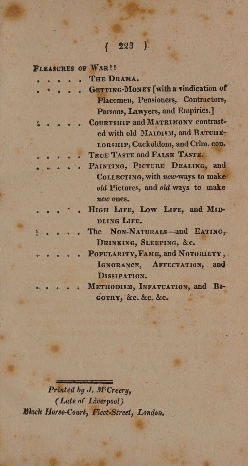 i a ; ich o. a (eas fy. 3; *, PLEASURES oF War!! 2 - e « « THE DRAMA. . * 6 « . Guerrinc-Money [with a vindication of Decco, Pensioners, Contractors, Parsons, Lawyers, and Empirics.] CourtsHip and MATRIMONY contrast- ed with old Mazpism, and BatcnE- — LorsHip, Cuckeldom, and Crim. ae . True Taste and Fause Taste, — Paintinc, PicrureE DEALING, and CoLLEcTING, with new-ways to maki old Pictures, and old ways to make mew ones. ‘ Hien Lire, Low Lire, and Mrip- DLING LIFE. » » « « The Non-Naturans—and EArTIne,.- DRINKING, SLEEPING, &amp;c. » « © e «e POPULARITY, FAME, and NOTORIETY , IGNORANCE, AFFECTATION, and DissIPATION. Pe Fe AES Meruopism, INFATUATION, and Br # Gotry, &amp;c. &amp;e, &amp;e. a oo” e e e e MY ie Printed by J. M'Creery, (Late of Liverpool) Black Horse-Court, ‘Fleet-Street » London,