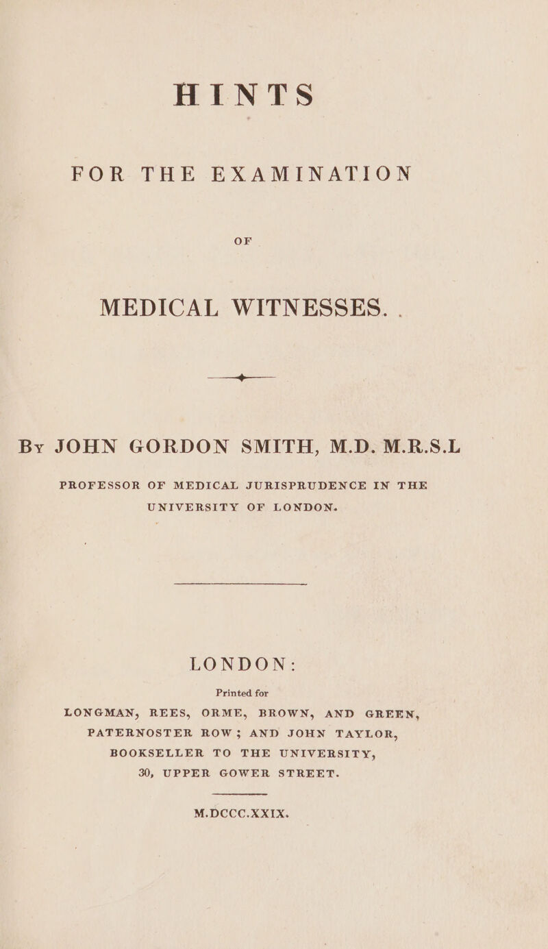 FOR THE EXAMINATION MEDICAL WITNESSES. . By JOHN GORDON SMITH, M.D. M.R.S.L PROFESSOR OF MEDICAL JURISPRUDENCE IN THE UNIVERSITY OF LONDON. LONDON: Printed for LONGMAN, REES, ORME, BROWN, AND GREEN, PATERNOSTER ROW; AND JOHN TAYLOR, BOOKSELLER TO THE UNIVERSITY, 30, UPPER GOWER STREET. M.DCCC.XXIX.