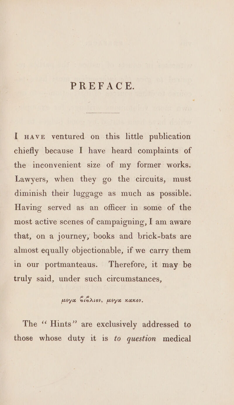 PREFACE. [ HAVE ventured on this little publication chiefly because I have heard complaints of the inconvenient size of my former works. Lawyers, when they go the circuits, must diminish their luggage as much as possible. Having served as an officer in some of the most active scenes of campaigning, I am aware that, on a journey, books and brick-bats are almost equally objectionable, if we carry them in our portmanteaus. Therefore, it may be truly said, under such circumstances, pea CiCrzoy, peye xanoy. The ‘‘ Hints” are exclusively addressed to those whose duty it is to question medical