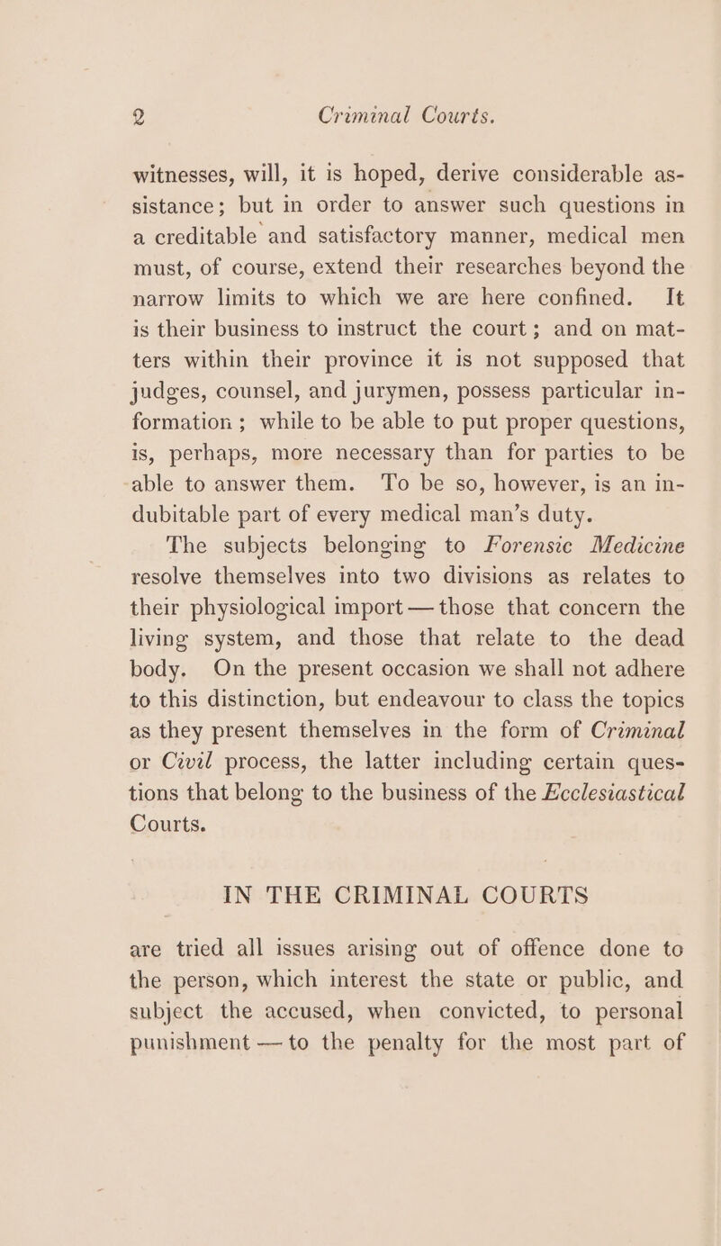 ) Criminal Courts. witnesses, will, it is hoped, derive considerable as- sistance; but in order to answer such questions in a creditable and satisfactory manner, medical men must, of course, extend their researches beyond the narrow limits to which we are here confined. It is their business to instruct the court; and on mat- ters within their province it is not supposed that judges, counsel, and jurymen, possess particular in- formation ; while to be able to put proper questions, is, perhaps, more necessary than for parties to be able to answer them. ‘To be so, however, is an in- dubitable part of every medical man’s duty. The subjects belonging to Forensie Medicine resolve themselves into two divisions as relates to their physiological import — those that concern the living system, and those that relate to the dead body. On the present occasion we shall not adhere to this distinction, but endeavour to class the topics as they present themselves in the form of Criminal or Civil process, the latter including certain ques- tions that belong to the business of the Ecclesiastical Courts. IN THE CRIMINAL COURTS are tried all issues arising out of offence done to the person, which interest the state or public, and subject the accused, when convicted, to personal punishment — to the penalty for the most part of