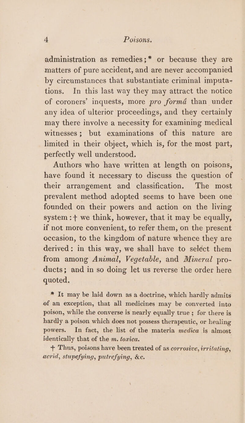 administration as remedies;* or because they are matters of pure accident, and are never accompanied by circumstances that substantiate criminal imputa- tions. In this last way they may attract the notice of coroners’ inquests, more pro formd than under any idea of ulterior proceedings, and they certainly may there involve a necessity for examining medical witnesses; but examinations of this nature are limited in their object, which is, for the most part, perfectly well understood. Authors who have written at ee on poisons, have found it necessary to discuss the question of their arrangement and classification. The most prevalent method adopted seems to have been one founded on their powers and action on the living system :+ we think, however, that it may be equally, if not more convenient, to refer them, on the present occasion, to the kingdom of nature whence they are derived: in this way, we shall have to seléct them from among Animal, Vegetable, and Mineral pro- ducts; and in so doing let us reverse the order here quoted. * It may be laid down as a doctrine, which hardly admits of an exception, that all medicines may be converted into poison, while the converse is nearly equally true ; for there is hardly a poison which does not possess therapeutic, or healing powers. In fact, the list of the materia medica is almost identically that of the m. tovxica. :: + Thus, poisons have been treated of as corrosive, irritating, acrid, stupefying, putrefying, &amp;c.