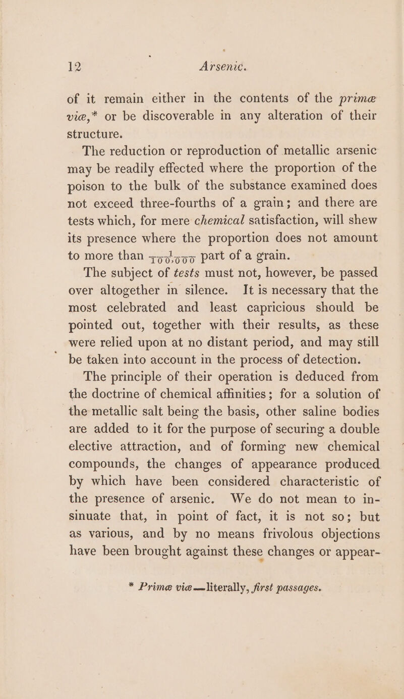 of it remain either in the contents of the prime vie,* or be discoverable in any alteration of their structure. The reduction or reproduction of metallic arsenic may be readily effected where the proportion of the poison to the bulk of the substance examined does not exceed three-fourths of a grain; and there are tests which, for mere chemical satisfaction, will shew its presence where the proportion does not amount to more than +57)599 part of a grain. The subject of tests must not, however, be passed over altogether in silence. It is necessary that the most celebrated and least capricious should be pointed out, together with their results, as these were relied upon at no distant period, and may still be taken into account in the process of detection. The principle of their operation is deduced from the doctrine of chemical affinities; for a solution of the metallic salt being the basis, other saline bodies are added to it for the purpose of securing a double elective attraction, and of forming new chemical compounds, the changes of appearance produced by which have been considered characteristic of the presence of arsenic. We do not mean to in- sinuate that, in point of fact, it is not so; but as various, and by no means frivolous objections have been brought against these changes or appear- * Prime vie —literally, first passages.