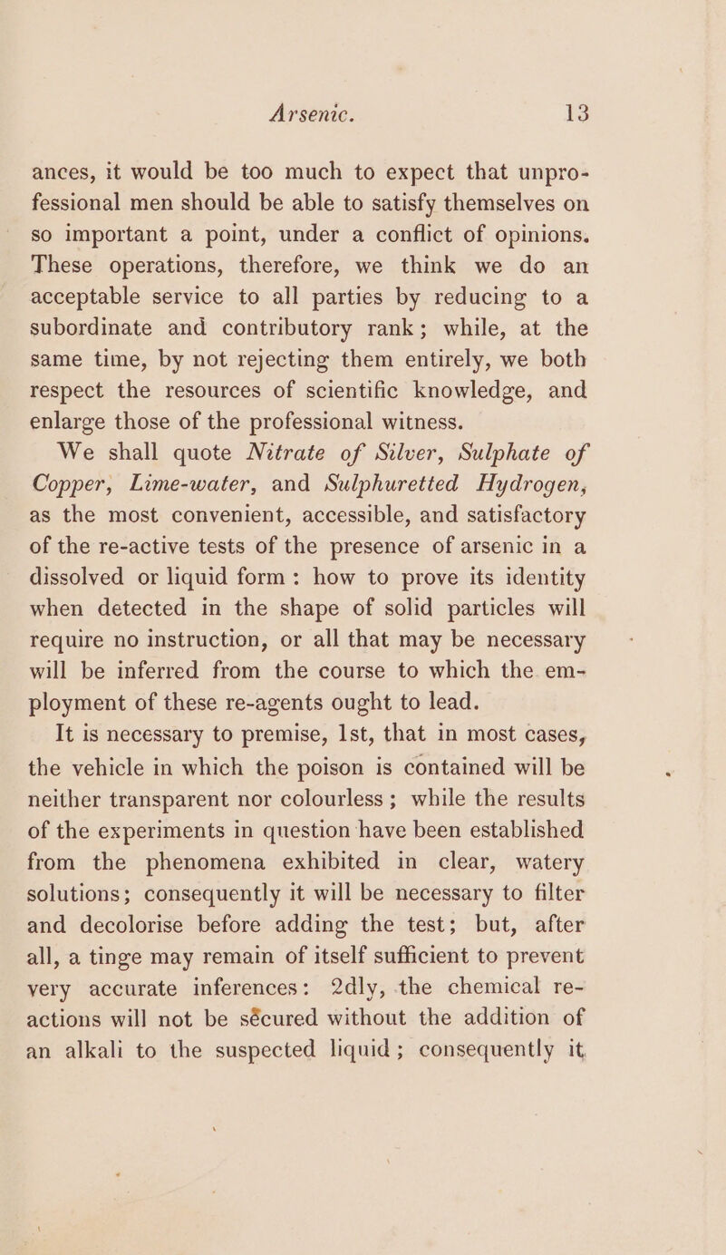 ances, it would be too much to expect that unpro- fessional men should be able to satisfy themselves on so important a point, under a conflict of opinions. These operations, therefore, we think we do an acceptable service to all parties by reducing to a subordinate and contributory rank; while, at the same time, by not rejecting them entirely, we both respect the resources of scientific knowledge, and enlarge those of the professional witness. We shall quote Netrate of Silver, Sulphate of Copper, Lime-water, and Sulphuretted Hydrogen, as the most convenient, accessible, and satisfactory of the re-active tests of the presence of arsenic in a dissolved or liquid form: how to prove its identity when detected in the shape of solid particles will require no instruction, or all that may be necessary will be inferred from the course to which the em- ployment of these re-agents ought to lead. It is necessary to premise, 1st, that in most cases, the vehicle in which the poison is contained will be neither transparent nor colourless ; while the results of the experiments in question have been established from the phenomena exhibited in clear, watery solutions; consequently it will be necessary to filter and decolorise before adding the test; but, after all, a tinge may remain of itself sufficient to prevent very accurate inferences: 2dly, the chemical re- actions will not be sécured without the addition of an alkali to the suspected liquid; consequently it.