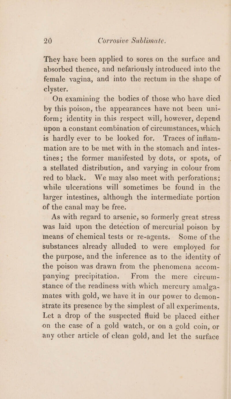 They have been applied to sores on the surface and absorbed thence, and nefariously introduced into the female vagina, and into the rectum in the shape of clyster. On examining the bodies of those who have died by this poison, the appearances have not been uni- form; identity in this respect will, however, depend upon a constant combination of circumstances, which is hardly ever to be looked for. Traces of inflam- mation are to be met with in the stomach and intes- tines; the former manifested by dots, or spots, of a stellated distribution, and varying in colour from red to black. We may also meet with perforations; while ulcerations will sometimes be found in the larger intestines, although the intermediate portion of the canal may be free. As with regard to arsenic, so formerly great stress was laid upon the detection of mercurial poison by means of chemical tests or re-agents. Some of the substances already alluded to were employed for the purpose, and the inference as to the identity of the poison was drawn from the phenomena accom- panying precipitation. From the mere circum- stance of the readiness with which mercury amalga- mates with gold, we have it in our power to demon- strate its presence by the simplest of all experiments. Let a drop of the suspected fluid be placed either on the case of a gold watch, or on a gold coin, or any other article of clean gold, and let the surface