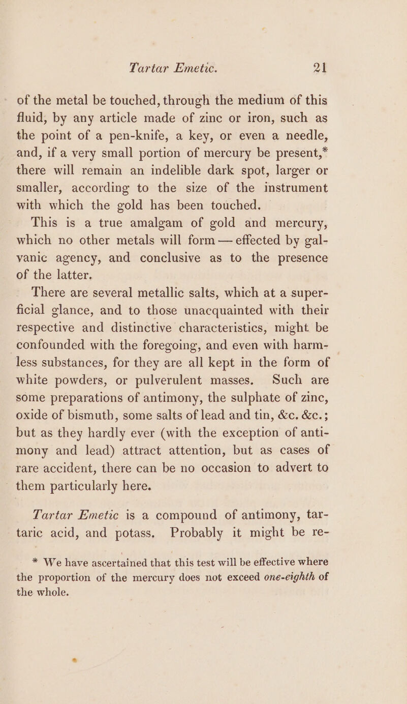 of the metal be touched, through the medium of this fluid, by any article made of zinc or iron, such as the point of a pen-knife, a key, or even a needle, and, if a very small portion of mercury be present,* there will remain an indelible dark spot, larger or smaller, according to the size of the instrument with which the gold has been touched. This is a true amalgam of gold and mercury, which no other metals will form — effected by gal- vanic agency, and conclusive as to the presence of the latter. There are several metallic salts, which at a super- ficial glance, and to those unacquainted with their respective and distinctive characteristics, might be confounded with the foregoing, and even with harm- less substances, for they are all kept in the form of white powders, or pulverulent masses. Such are some preparations of antimony, the sulphate of zinc, oxide of bismuth, some salts of lead and tin, &amp;c. &amp;c.; but as they hardly ever (with the exception of anti- mony and lead) attract attention, but as cases of rare accident, there can be no occasion to advert to _ them particularly here. Tartar Emetic is a compound of antimony, tar- taric acid, and potass. Probably it might be re- * We have ascertained that this test will be effective where the proportion of the mercury does not exceed one-eighth of the whole.