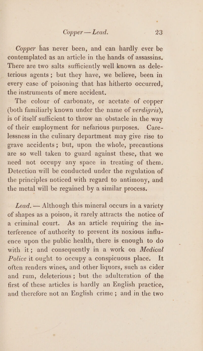 Copper has never been, and can hardly ever be contemplated as an article in the hands of assassins, There are two salts sufficiently well known as dele- terious agents; but they have, we believe, been in every case of poisoning that has hitherto occurred, the instruments of mere accident. The colour of carbonate, or acetate of copper (both familiarly known under the name of verdigris), is of itself sufficient to throw an obstacle in the way of their employment for nefarious purposes. Care- lessness in the culinary department may give rise to grave accidents; but, upon the whole, precautions are so well taken to guard against these, that we need not occupy any space in treating of them. Detection will be conducted under the regulation of the principles noticed with regard to antimony, and the metal will be regained by a similar process. Lead. — Although this mineral occurs in a variety of shapes as a poison, it rarely attracts the notice of a criminal court. As an article requiring the in- terference of authority to prevent its noxious influ- ence upon the public health, there is enough to do with it; and consequently in a work on Medical Police it ought to occupy a conspicuous place. It often renders wines, and other liquors, such as cider and rum, deleterious; but the adulteration of the first of these articles is hardly an English practice, and therefore not an English crime; and in the two