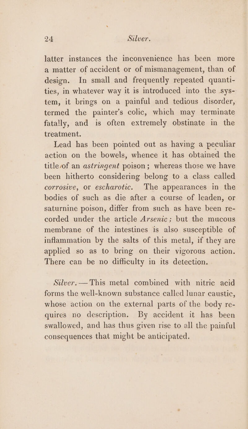 latter instances the inconvenience has been more a matter of accident or of mismanagement, than of design. In small and frequently repeated quanti- ties, in whatever way it is introduced into the sys- tem, it brings on a painful and tedious disorder, termed the painter’s colic, which may terminate fatally, and is often extremely obstinate in the treatment. Lead has been pointed out as having a peculiar action on the bowels, whence it has obtained the title of an astringent poison; whereas those we have been hitherto considering belong to a class called corrosive, or escharotic. The appearances in the bodies of such as die after a course of leaden, or saturnine poison, differ from such as have been re- corded under the article Arsenic; but the mucous membrane of the intestines is also susceptible of inflammation by the salts of this metal, if they are applied so as to bring on their vigorous action. There can be no difficulty in its detection. Silver. — This metal combined with nitric acid forms the well-known substance called lunar caustic, whose action on the external parts of the body re- quires no description. By accident it has been swallowed, and has thus given rise to all the painful consequences that might be anticipated.