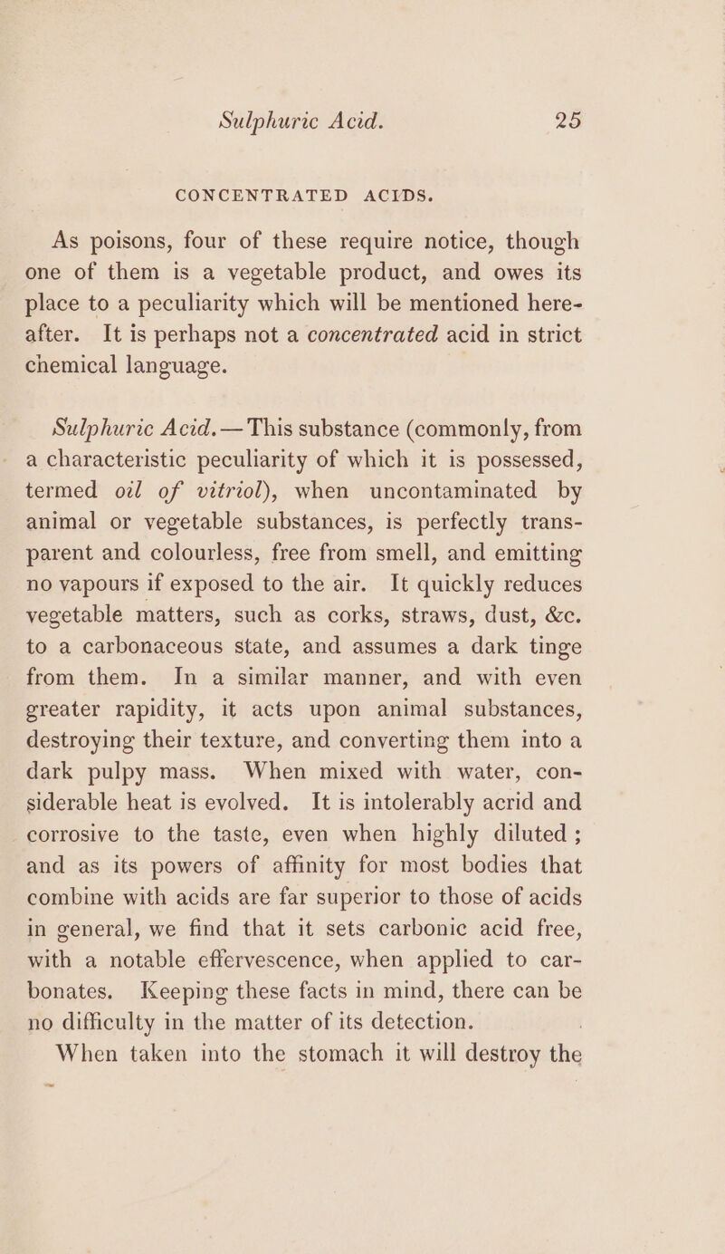 CONCENTRATED ACIDS. As poisons, four of these require notice, though one of them is a vegetable product, and owes its place to a peculiarity which will be mentioned here- after. It is perhaps not a concentrated acid in strict chemical language. Sulphuric Acid. — This substance (commonly, from a characteristic peculiarity of which it is possessed, termed oz of vitriol), when uncontaminated by animal or vegetable substances, is perfectly trans- parent and colourless, free from smell, and emitting no vapours if exposed to the air. It quickly reduces vegetable matters, such as corks, straws, dust, &amp;c. to a carbonaceous state, and assumes a dark tinge from them. In a similar manner, and with even greater rapidity, it acts upon animal substances, destroying their texture, and converting them into a dark pulpy mass. When mixed with water, con- siderable heat is evolved. It is intolerably acrid and corrosive to the taste, even when highly diluted ; and as its powers of affinity for most bodies that combine with acids are far superior to those of acids in general, we find that it sets carbonic acid free, with a notable effervescence, when applied to car- bonates. Keeping these facts in mind, there can be no difficulty in the matter of its detection. When taken into the stomach it will destroy the ~