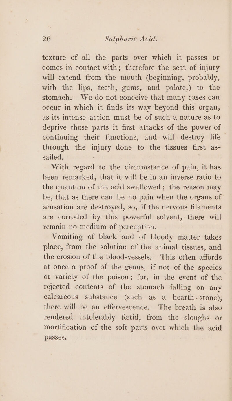 texture of all the parts over which it passes or comes in contact with; therefore the seat of injury will extend from the mouth (beginning, probably, with the lips, teeth, gums, and palate,) to the stomach. We do not conceive that many cases can occur in which it finds its way beyond this organ, as its intense action must be of such a nature as to deprive those parts it first attacks of the power of continuing their functions, and will destroy life ~ through the injury done to the tissues first as- sailed, With regard to the circumstance of pain, it has been remarked, that it will be in an inverse ratio to the quantum of the acid swallowed; the reason may be, that as there can be no pain when the organs of sensation are destroyed, so, if the nervous filaments are corroded by this powerful solvent, there will remain no medium of perception. Vomiting of black and of bloody matter takes place, from the solution of the animal tissues, and the erosion of the blood-vessels. This often affords at once a proof of the genus, if not of the species or variety of the poison; for, in the event of the rejected contents of the stomach falling on any calcareous substance (such as a_hearth-stone), there will be an effervescence. The breath is also rendered intolerably fcetid, from the sloughs or mortification of the soft parts over which the acid passes,