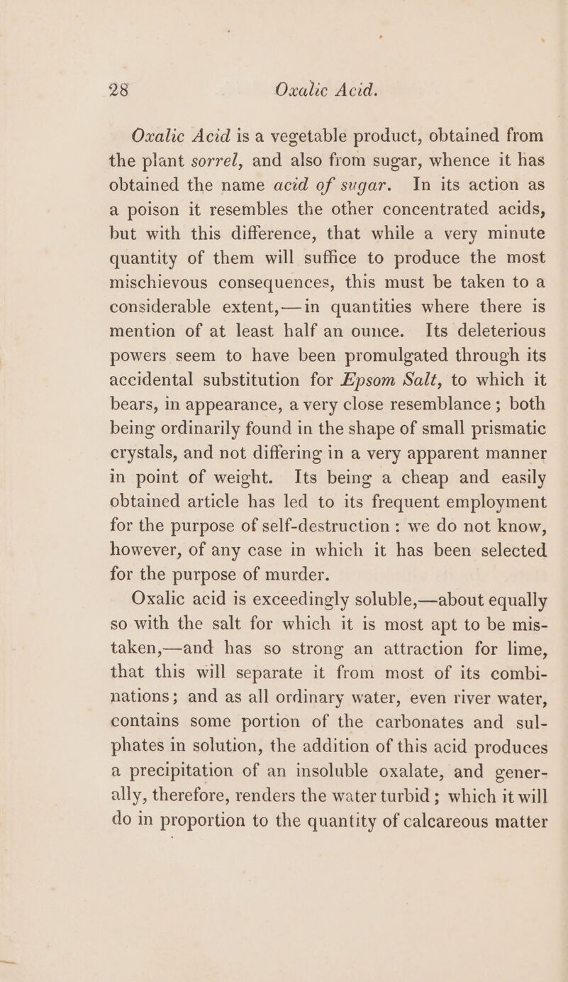 Oxalic Acid is a vegetable product, obtained from the plant sorrel, and also from sugar, whence it has obtained the name acid of sugar. In its action as a poison it resembles the other concentrated acids, but with this difference, that while a very minute quantity of them will suffice to produce the most mischievous consequences, this must be taken to a considerable extent,—in quantities where there is mention of at least half an ounce. Its deleterious powers seem to have been promulgated through its accidental substitution for Epsom Salt, to which it bears, in appearance, a very close resemblance ; both being ordinarily found in the shape of small prismatic crystals, and not differing in a very apparent manner in point of weight. Its being a cheap and easily obtained article has led to its frequent employment for the purpose of self-destruction ; we do not know, however, of any case in which it has been selected for the purpose of murder. Oxalic acid is exceedingly soluble,—about equally so with the salt for which it is most apt to be mis- taken,—and has so strong an attraction for lime, that this will separate it from most of its combi- nations; and as all ordinary water, even river water, contains some portion of the carbonates and sul- phates in solution, the addition of this acid produces a precipitation of an insoluble oxalate, and gener- ally, therefore, renders the water turbid ; which it will do in proportion to the quantity of calcareous matter
