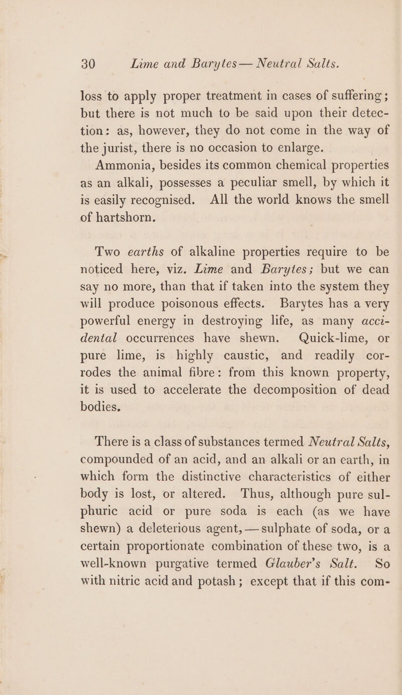 loss to apply proper treatment in cases of suffering ; but there is not much to be said upon their detec- tion: as, however, they do not come in the way of the jurist, there is no occasion to enlarge. Ammonia, besides its common chemical properties as an alkali, possesses a peculiar smell, by which it is easily recognised. All the world knows the smell of hartshorn. Two earths of alkaline properties require to be noticed here, viz. Lime and Barytes; but we can say no more, than that if taken into the system they will produce poisonous effects. Barytes has a very powerful energy in destroying life, as many acc?- dental occurrences have shewn. Quick-lime, or pure lime, is highly caustic, and readily cor- rodes the animal fibre: from this known property, it is used to accelerate the decomposition of dead bodies. There is a class of substances termed Neutral Salts, compounded of an acid, and an alkali or an earth, in which form the distinctive characteristics of either body is lost, or altered. Thus, although pure sul- phuric acid or pure soda is each (as we have shewn) a deleterious agent, — sulphate of soda, or a certain proportionate combination of these two, is a well-known purgative termed Glauber’s Salt. So with nitric acid and potash; except that if this com-