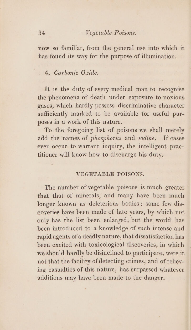 now so familiar, from the general use into which it has found its way for the purpose of illumination. 4. Carbonic Oxide. It is the duty of every medical man to recognise the phenomena of death under exposure to noxious gases, which hardly possess discriminative character sufficiently marked to be available for useful pur- poses in a work of this nature. To the foregoing list of poisons we shall merely add the names of phosphorus and zodine. If cases ever occur to warrant inquiry, the intelligent prac- titioner will know how to discharge his duty. VEGETABLE POISONS. The number of vegetable poisons is much greater that that of minerals, and many have been much longer known as deleterious bodies; some few dis- coveries have been made of late years, by which not only has the list been enlarged, but the world has been introduced to a knowledge of such intense and rapid agents of a deadly nature, that dissatisfaction has been excited with toxicological discoveries, in which we should hardly be disinclined to participate, were it not that the facility of detecting crimes, and of reliev- ing casualties of this nature, has surpassed whatever additions may have been made to the danger.