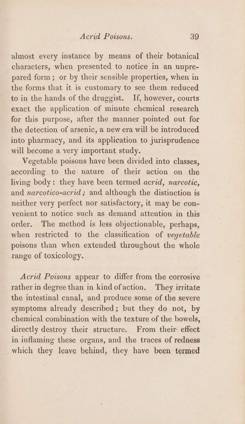 almost every instance by means of their botanical characters, when presented to notice in an unpre- pared form; or by their sensible properties, when in the forms that it is customary to see them reduced to in the hands of the druggist. If, however, courts exact the application of minute chemical research for this purpose, after the manner pointed out for the detection of arsenic, a new era will be introduced into pharmacy, and its application to jurisprudence will become a very important study. Vegetable poisons have been divided into classes, according to the nature of their action on the living body: they have been termed acrid, narcotic, and narcotico-acrid ; and although the distinction is neither very perfect nor satisfactory, it may be con- venient to notice such as demand attention in this order. The method is less objectionable, perhaps, when restricted to the classification of vegetable poisons than when extended throughout the whole range of toxicology. Acrid Poisons appear to differ from the corrosive rather in degree than in kind ofaction, They irritate the intestinal canal, and produce some of the severe symptoms already described; but they do not, by chemical combination with the texture of the bowels, directly destroy their structure. From their: effect in inflaming these organs, and the traces of redness which they leave behind, they have been termed