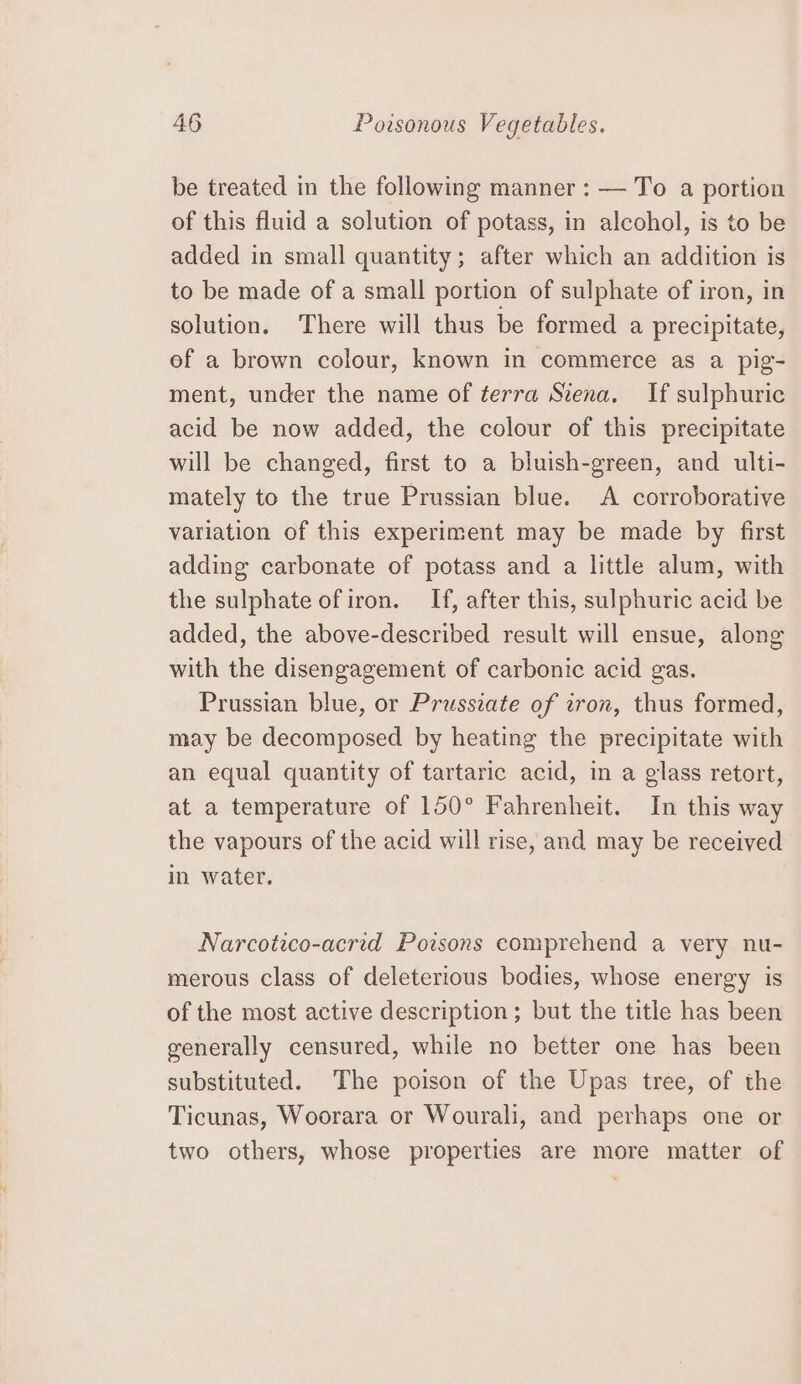 be treated in the following manner : — To a portion of this fluid a solution of potass, in alcohol, is to be added in small quantity; after which an addition is to be made of a small portion of sulphate of iron, in solution. There will thus be formed a precipitate, of a brown colour, known in commerce as a pig- ment, under the name of terra Szena. If sulphuric acid be now added, the colour of this precipitate will be changed, first to a bluish-green, and ulti- mately to the true Prussian blue. A corroborative variation of this experiment may be made by first adding carbonate of potass and a little alum, with the sulphate of iron. If, after this, sulphuric acid be added, the above-described result will ensue, along with the disengagement of carbonic acid gas. Prussian blue, or Prusseate of ron, thus formed, may be decomposed by heating the precipitate with an equal quantity of tartaric acid, in a glass retort, at a temperature of 150° Fahrenheit. In this way the vapours of the acid will rise, and may be received in water. Narcotico-acrid Poisons comprehend a very nu- merous class of deleterious bodies, whose energy is of the most active description ; but the title has been generally censured, while no better one has been substituted. The poison of the Upas tree, of the Ticunas, Woorara or Wourali, and perhaps one or two others, whose properties are more matter of