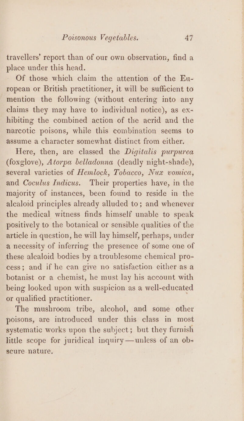 travellers’ report than of our own observation, find a place under this head. Of those which claim the attention of the Eu- ropean or British practitioner, it will be sufficient to mention the following (without entering into any claims they may have to individual notice), as ex- hibiting the combined action of the acrid and the narcotic poisons, while this combination seems to assume a character somewhat distinct from either. Here, then, are classed the Dzgztalis purpurea (foxglove), Atorpa belladonna (deadly night-shade), several varieties of Hemlock, Tobacco, Nux vomica, and Coculus Indicus. Their properties have, in the majority of instances, been found to reside in the alcaloid principles already alluded to; and whenever the medical witness finds himself unable to speak positively to the botanical or sensible qualities of the article in question, he will lay himself, perhaps, under a necessity of inferring the presence of some one of these alcaloid bodies by a troublesome chemical pro- cess; and if he can give no satisfaction. either as a botanist or a chemist, he must lay his account with being looked upon with suspicion as a well-educated or qualified practitioner. The mushroom tribe, alcohol, and some other poisons, are introduced under this class in most systematic works upon the subject; but they furnish little scope for juridical inquiry—unless of an ob- scure nature,