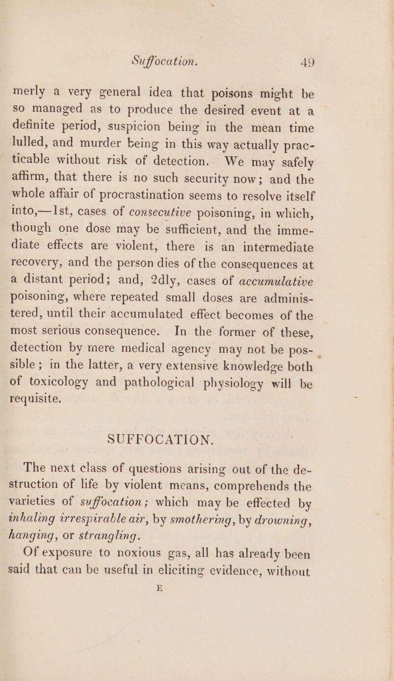 Suffocation. AY merly a very general idea that poisons might be so managed as to produce the desired event at a definite period, suspicion being in the mean time lulled, and murder being in this way actually prac- ticable without risk of detection.. We may safely affirm, that there is no such security now; and the whole affair of procrastination seems to resolve itself into,—Ist, cases of consecutive poisoning, in which, though one dose may be sufficient, and the imme- diate effects are violent, there is an intermediate recovery, and the person dies of the consequences at a distant period; and, 2dly, cases of accumulative poisoning, where repeated small doses are adminis- tered, until their accumulated effect becomes of the most serious consequence. In the former of these, detection by tere medical agency may not be pos- LE sible; in the latter, a very extensive knowledge both of toxicology and pathological physiology will be requisite. SUFFOCATION. The next class of questions arising out of the de- struction of life by violent means, comprehends the varieties of suffocation; which may be effected by mhaling irrespirable air, by smothering, by drowning, hanging, or strangling. Of exposure to noxious gas, all has already been said that can be useful in eliciting evidence, without E