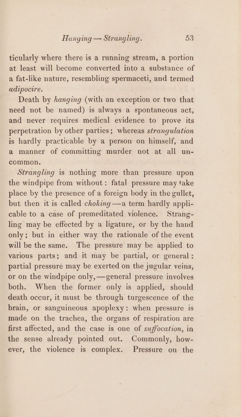 ticularly where there is a running stream, a portion at least will become converted into a substance of a fat-like nature, resembling spermaceti, and termed adipocire. : Death by hanging (with an exception or two that need not be named) is always a spontaneous act, and never requires medical evidence to prove its perpetration by other parties; whereas strangulation is hardly practicable by a person on himself, and a manner of committing murder not at all un- common. | Strangling is nothing more than pressure upon the windpipe from without: fatal pressure may take place by the presence of a foreign body in the gullet, but then it is called choking —a term hardly appli- cable to a case of premeditated violence. Strang- ling may be effected by a ligature, or by the hand only; but in either way the rationale of the event will be the same. The pressure may be applied to various parts; and it may be partial, or general: partial pressure may be exerted on the jugular veins, or on the windpipe only,—general pressure involves both. When the former only is applied, should death occur, it must be through turgescence of the brain, or sanguineous apoplexy: when pressure is made on the trachea, the organs of respiration are first affected, and the case is one of suffocation, in the sense already pointed out. Commonly, how- ever, the violence is complex. Pressure on the