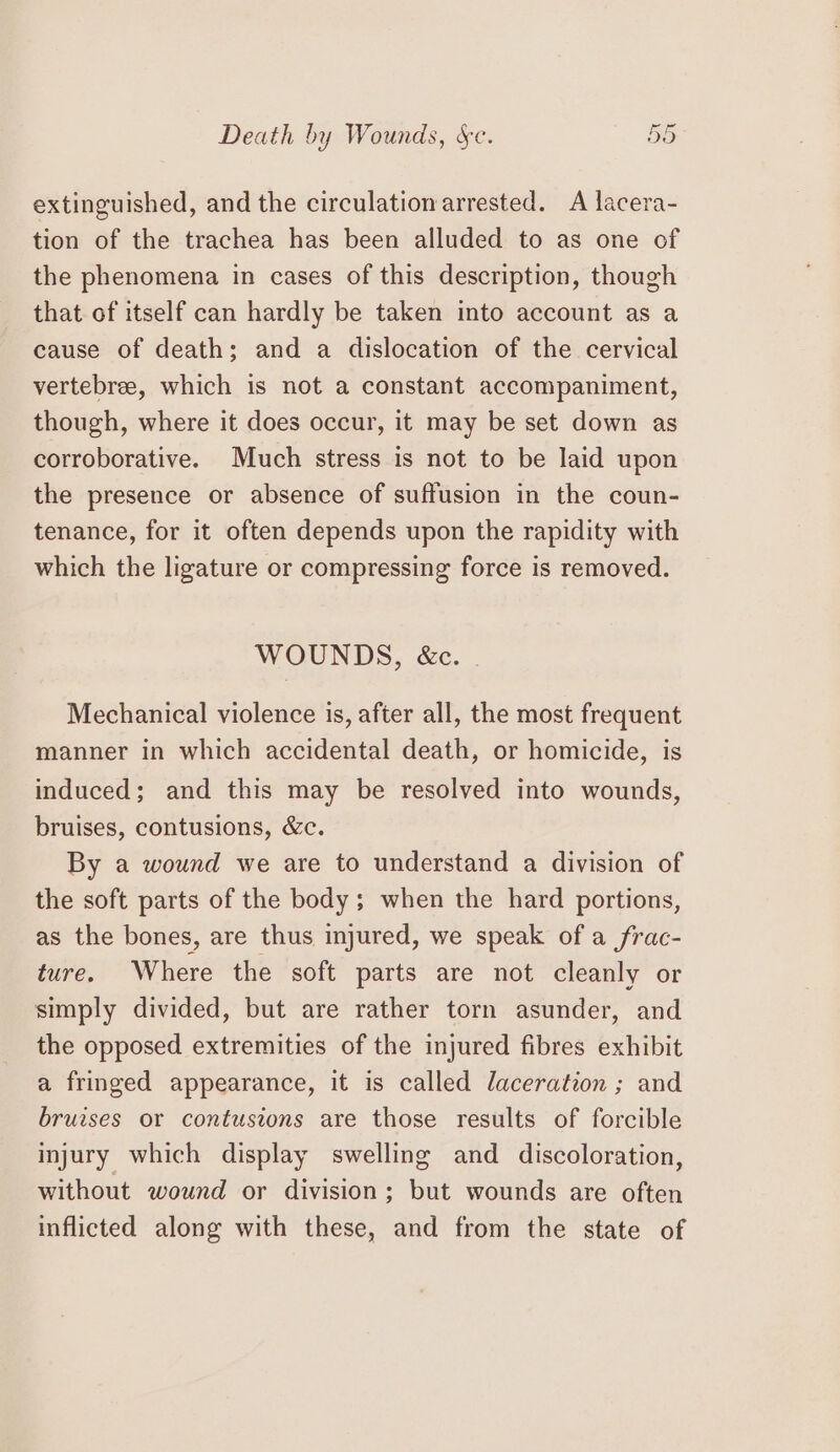 Death by Wounds, se. by ons extinguished, and the circulation arrested. A lacera- tion of the trachea has been alluded to as one of the phenomena in cases of this description, though that of itself can hardly be taken into account as a cause of death; and a dislocation of the cervical vertebree, which is not a constant accompaniment, though, where it does occur, it may be set down as corroborative. Much stress is not to be laid upon the presence or absence of suffusion in the coun- tenance, for it often depends upon the rapidity with which the ligature or compressing force is removed. WOUNDS, &amp;c. | Mechanical violence is, after all, the most frequent manner in which accidental death, or homicide, is induced; and this may be resolved into wounds, bruises, contusions, &amp;c. By a wound we are to understand a division of the soft parts of the body; when the hard portions, as the bones, are thus injured, we speak of a frac- ture. Where the soft parts are not cleanly or simply divided, but are rather torn asunder, and the opposed extremities of the injured fibres exhibit a fringed appearance, it is called laceration ; and bruises or contusions are those results of forcible injury which display swelling and discoloration, without wound or division; but wounds are often inflicted along with these, and from the state of