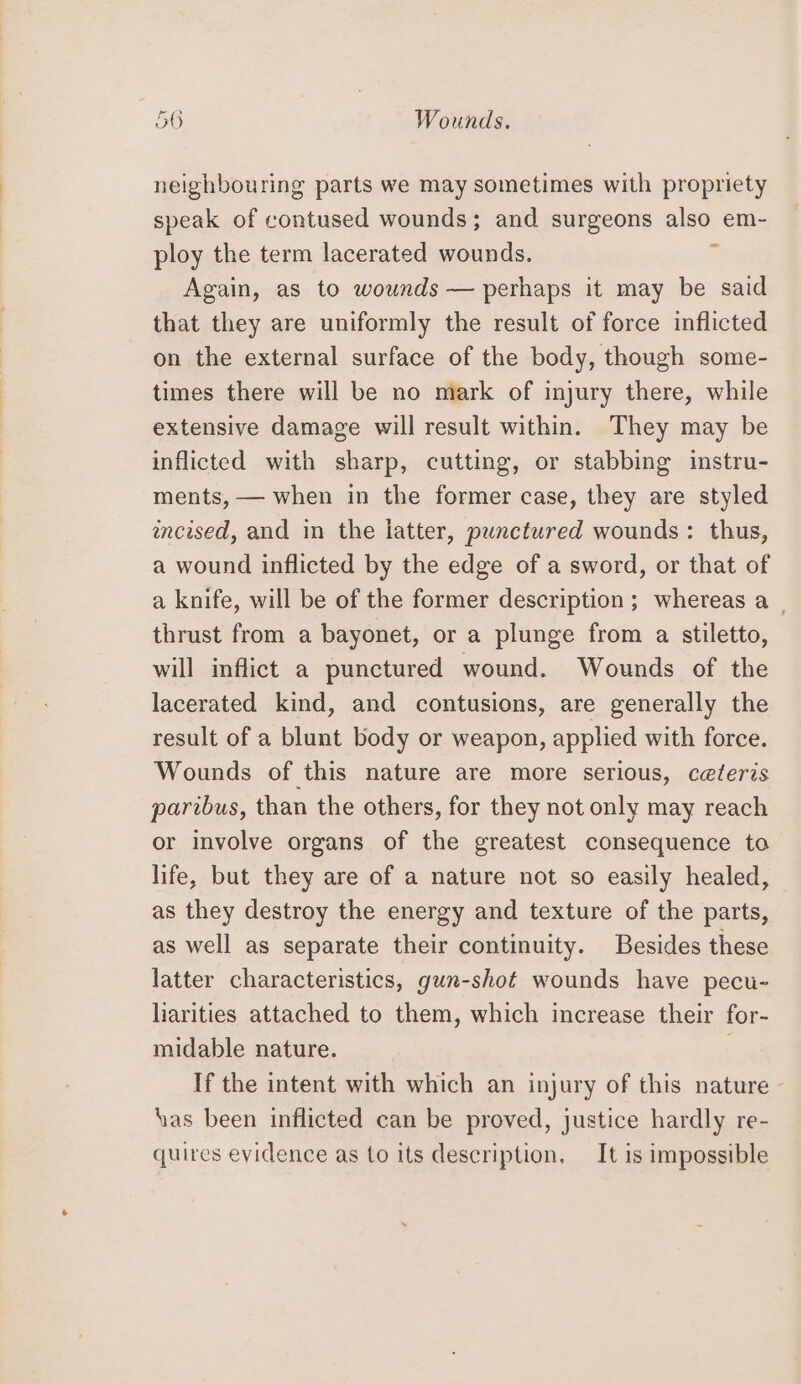 neighbouring parts we may sometimes with propriety speak of contused wounds; and surgeons also em- ploy the term lacerated wounds. 1 Again, as to wounds — perhaps it may be said that they are uniformly the result of force inflicted on the external surface of the body, though some- times there will be no mark of injury there, while extensive damage will result within. They may be inflicted with sharp, cutting, or stabbing instru- ments, — when in the former case, they are styled encised, and in the latter, punctured wounds: thus, a wound inflicted by the edge of a sword, or that of a knife, will be of the former description; whereas a _ thrust from a bayonet, or a plunge from a stiletto, will inflict a punctured wound. Wounds of the lacerated kind, and contusions, are generally the result of a blunt body or weapon, applied with force. Wounds of this nature are more serious, ceteris paribus, than the others, for they not only may reach or involve organs of the greatest consequence to life, but they are of a nature not so easily healed, as they destroy the energy and texture of the parts, as well as separate their continuity. Besides these latter characteristics, gun-shot wounds have pecu- harities attached to them, which increase their for- midable nature. If the intent with which an injury of this nature» has been inflicted can be proved, justice hardly re- quires evidence as to its description. It is impossible