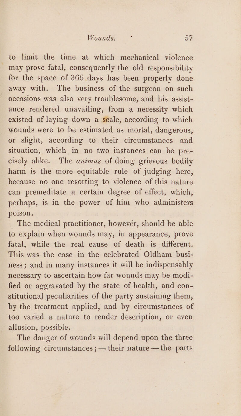 Wounds. : ES to limit the time at which mechanical violence may prove fatal, consequently the old responsibility for the space of 366 days has been properly done away with. The business of the surgeon on such occasions was also very troublesome, and his assist- ance rendered unavailing, from a necessity which existed of laying down a scale, according to which wounds were to be estimated as mortal, dangerous, or slight, according to their circumstances and situation, which in no two instances can be pre- cisely alike. The anzmus of doing grievous bodily harm is the more equitable rule of judging here, because no one resorting to violence of this nature can premeditate a certain degree of effect, which, perhaps, is in the power of him who administers poison. The medical practitioner, however, should be able to explain when wounds may, in appearance, prove fatal, while the real cause of death is different. This was the case in the celebrated Oldham busi- ness; and in many instances it will be indispensably necessary to ascertain how far wounds may be modi- fied or aggravated by the state of health, and con- stitutional peculiarities of the party sustaining them, by the treatment applied, and by circumstances of too varied a nature to render description, or even allusion, possible. The danger of wounds will depend upon the three following circumstances ; — their nature-——the parts