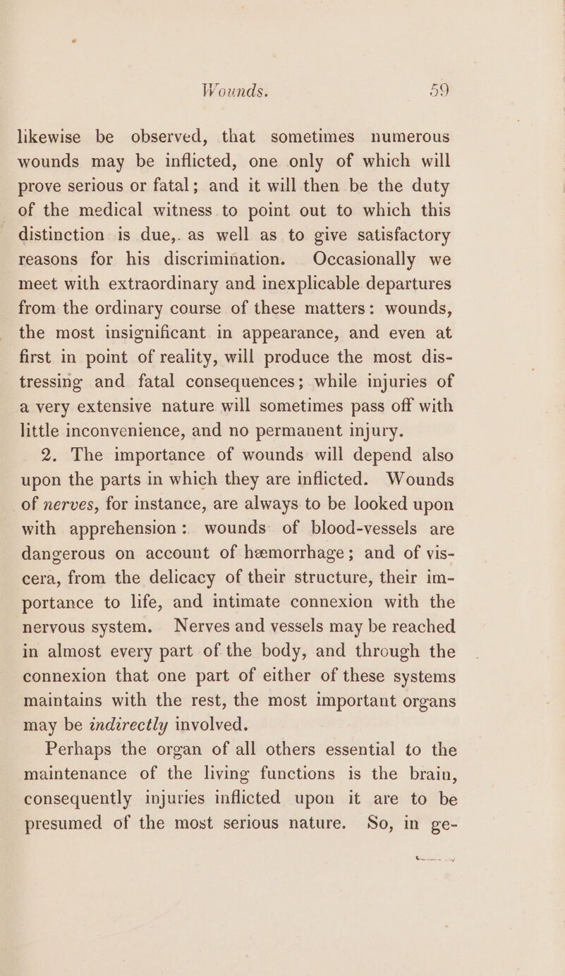 likewise be observed, that sometimes numerous wounds may be inflicted, one only of which will prove serious or fatal; and it will then be the duty of the medical witness to point out to which this distinction is due,. as well as to give satisfactory reasons for his discrimination. Occasionally we meet with extraordinary and inexplicable departures from the ordinary course of these matters: wounds, the most insignificant in appearance, and even at first in point of reality, will produce the most dis- tressing and fatal consequences; while injuries of a very extensive nature will sometimes pass off with little inconvenience, and no permanent injury. 2. The importance of wounds will depend also upon the parts in which they are inflicted. Wounds of nerves, for instance, are always to be looked upon with apprehension :. wounds of blood-vessels are dangerous on account of hemorrhage; and of vis- cera, from the delicacy of their structure, their im- portance to life, and intimate connexion with the nervous system. Nerves and vessels may be reached in almost every part of the body, and through the connexion that one part of either of these systems maintains with the rest, the most important organs may be indirectly involved. Perhaps the organ of all others essential to the maintenance of the living functions is the brain, consequently injuries inflicted upon it are to be presumed of the most serious nature. So, in ge- t—_.. y