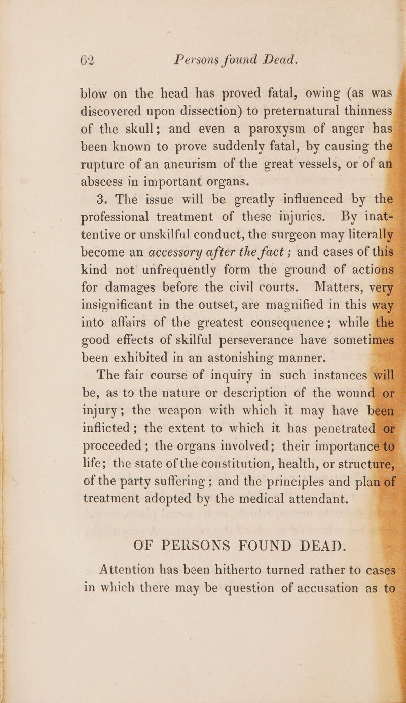 blow on the head has proved fatal, owing (as was discovered upon dissection) to preternatural thinness of the skull; and even a paroxysm of anger has been known to prove suddenly fatal, by causing the rupture of an aneurism of the great vessels, or of ar abscess in important organs. | 3. The issue will be greatly influenced by the professional treatment of these injuries. By inat tentive or unskilful conduct, the surgeon may literal become an accessory after the fact ; and cases of thi kind not unfrequently form the ground of actior for damages before the civil courts. Matters, ver insignificant in the outset, are magnified in this we into affairs of the greatest consequence; while t good effects of skilful perseverance have someti been exhibited in an astonishing manner. The fair course of inquiry in such instances y be, as to the nature or description of the wound injury; the weapon with which it may have inflicted ; the extent to which it has penetrated proceeded ; the organs involved; their importance life; the state of the constitution, health, or structt of the party suffering ; and the principles and plan treatment adopted by the medical attendant. OF PERSONS FOUND DEAD. Attention has been hitherto turned rather to case: in which there may be question of accusation as to