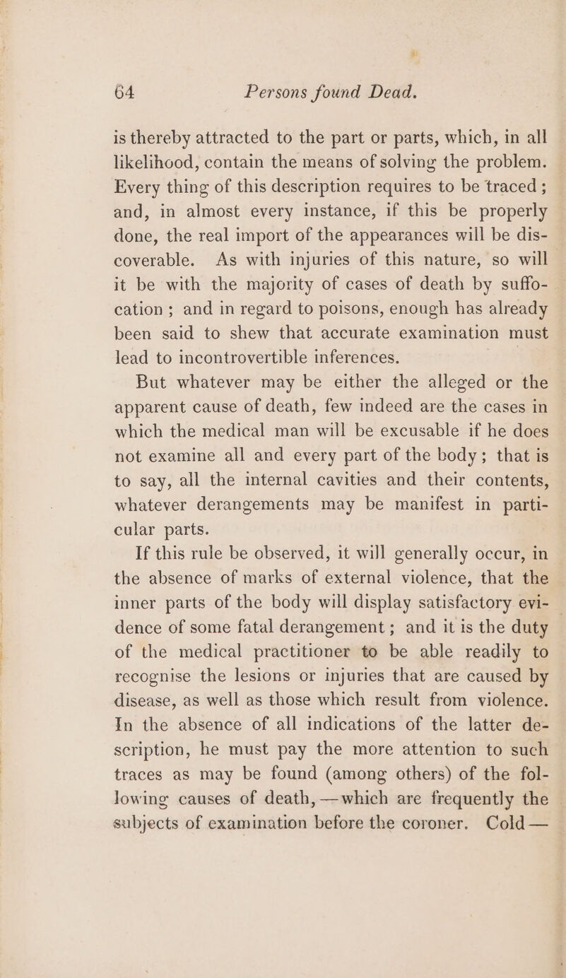 is thereby attracted to the part or parts, which, in all likelihood, contain the means of solving the problem. Every thing of this description requires to be traced ; and, in almost every instance, if this be properly done, the real import of the appearances will be dis- coverable. As with injuries of this nature, so will it be with the majority of cases of death by suffo- cation ; and in regard to poisons, enough has already been said to shew that accurate examination must lead to incontrovertible inferences. | But whatever may be either the alleged or the apparent cause of death, few indeed are the cases in which the medical man will be excusable if he does not examine all and every part of the body; that is to say, all the internal cavities and their contents, whatever derangements may be manifest in parti- cular parts. If this rule be observed, it will generally occur, in the absence of marks of external violence, that the inner parts of the body will display satisfactory evi- — dence of some fatal derangement ; and it is the duty of the medical practitioner to be able readily to recognise the lesions or injuries that are caused by disease, as well as those which result from violence. In the absence of all indications of the latter de- scription, he must pay the more attention to such traces as may be found (among others) of the fol- lowing causes of death,—which are frequently the - subjects of examination before the coroner. Cold —