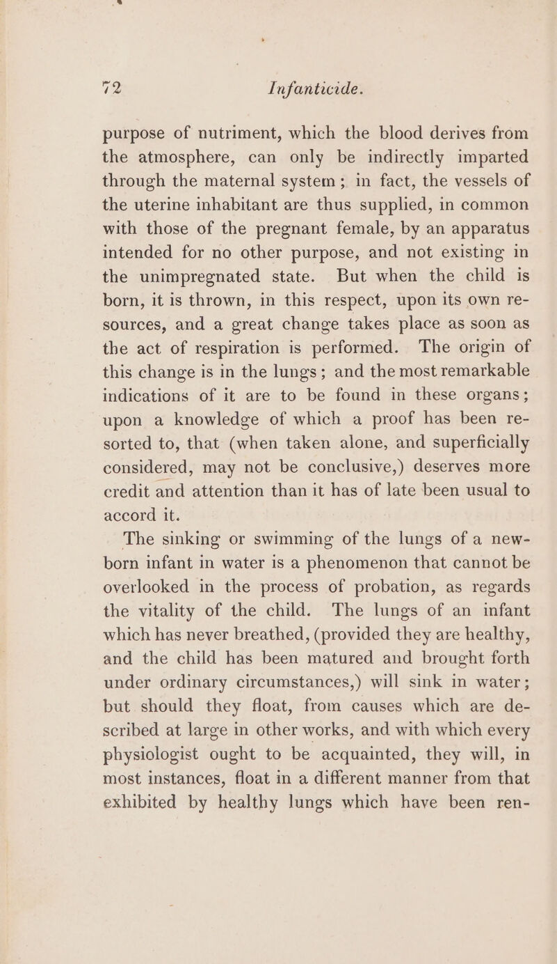 purpose of nutriment, which the blood derives from the atmosphere, can only be indirectly imparted through the maternal system; in fact, the vessels of the uterine inhabitant are thus supplied, in common with those of the pregnant female, by an apparatus intended for no other purpose, and not existing in the unimpregnated state. But when the child is born, it is thrown, in this respect, upon its own re- sources, and a great change takes place as soon as the act of respiration is performed. The origin of this change is in the lungs; and the most remarkable indications of it are to be found in these organs; upon a knowledge of which a proof has been re- sorted to, that (when taken alone, and superficially considered, may not be conclusive,) deserves more credit and attention than it has of late been usual to accord it. The sinking or swimming of the lungs of a new- born infant in water is a phenomenon that cannot be overlooked in the process of probation, as regards the vitality of the child. The lungs of an infant which has never breathed, (provided they are healthy, and the child has been matured and brought forth under ordinary circumstances,) will sink in water ; but should they float, from causes which are de- scribed at large in other works, and with which every physiologist ought to be acquainted, they will, in most instances, float in a different manner from that exhibited by healthy lungs which have been ren-