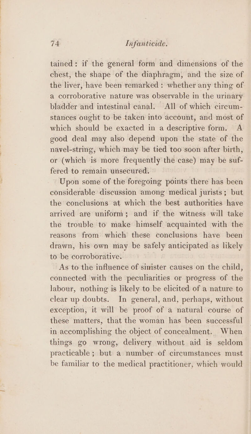 tained: if the general form and dimensions of the chest, the shape of the diaphragm, and the size of the liver, have been remarked : whether any thing of a corroborative nature was observable in the urinary bladder and intestinal canal. All of which circum- stances ought to be taken into account, and most of which should be exacted in a descriptive form. A good deal may also depend upon the state of the navel-string, which may be tied too soon after birth, or (which is more frequently the case) may be suf- fered to remain unsecured. Upon some of the foregoing points there has been considerable discussion among medical jurists; but the conclusions at which the best authorities have arrived are uniform; and if the witness will take the trouble to make himself acquainted with the reasons from which these conclusions have been drawn, his own may be safely anticipated as likely to be corroborative. As to the influence of sinister causes on the child, connected with the peculiarities or progress of the labour, nothing is likely to be elicited of a nature to clear up doubts. In general, and, perhaps, without exception, it will be proof of a natural course of these matters, that the woman has been successful in accomplishing the object of concealment. When things go wrong, delivery without aid is seldom practicable ; but a number of circumstances must be familiar to the medical practitioner, which would