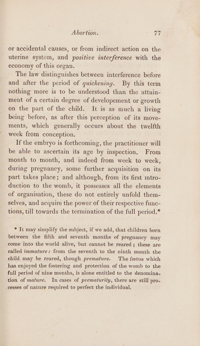 or accidental causes, or from indirect action on the uterine system, and positive interference with the economy of this organ. : The law distinguishes between interference before and after the period of quickening. By this term nothing more is to be understood than the attain- ment of a certain degree of developement or growth on the part of the child. It is as much a living being before, as after this perception of its move- ments, which generally occurs about the twelfth week from conception. If the embryo is forthcoming, the practitioner will be able to ascertain its age by inspection, From month to month, and indeed from week to week, during pregnancy, some further acquisition on its part takes place; and although, from its first intro- duction to the womb, it possesses all the elements of organisation, these do not entirely unfold them- selves, and acquire the power of their respective func- tions, till towards the termination of the full period.* * It may simplify the subject, if we add, that children born between the fifth and seventh months of pregnancy may come into the world alive, but cannot be reared ; these are called immature: from the seventh to the ninth month the child may be reared, though premature. The foetus which has enjoyed the fostering and protection of the womb to the full period of nine months, is alone entitled to the denomina. tion of mature. In cases of prematurity, there are still pro. cesses of nature required to perfect the individual.