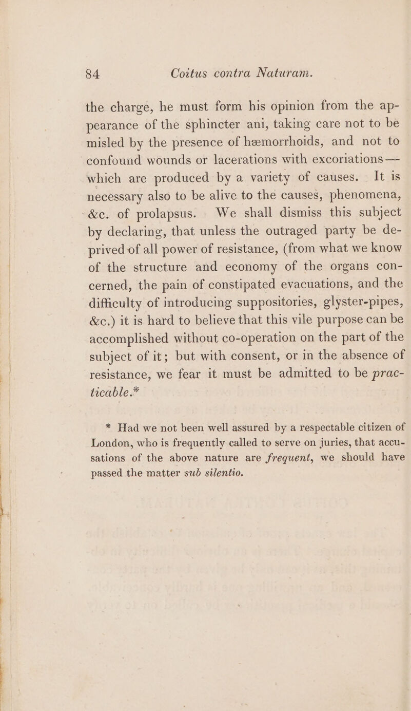 the charge, he must form his opinion from the ap- pearance of the sphincter ani, taking care not to be misled by the presence of hemorrhoids, and not to which are produced by a variety of causes. It is necessary also to be alive to the causes, phenomena, by declaring, that unless the outraged party be de- prived of all power of resistance, (from what we know of the structure and economy of the organs con- cerned, the pain of constipated evacuations, and the difficulty of introducing suppositories, glyster-pipes, &amp;c.) it is hard to believe that this vile purpose can be accomplished without co-operation on the part of the subject of it; but with consent, or in the absence of resistance, we fear it must be admitted to be prac- ticable.* * Had we not been well assured by a respectable citizen of London, who is frequently called to serve on juries, that accu- sations of the above nature are frequent, we should have passed the matter sub silentio.