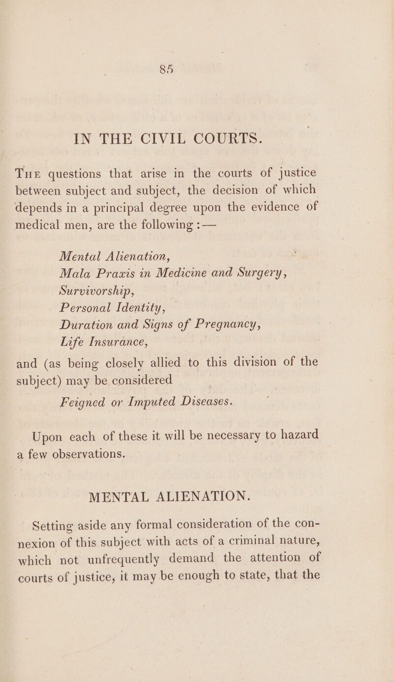 IN THE CIVIL COURTS. Tue questions that arise in the courts of justice between subject and subject, the decision of which depends in a principal degree upon the evidence of medical men, are the following :— Mental Alienation, Mala Praxis in Medicine and Surgery, Survivorship, | Personal Identity, Duration and Signs of Pregnancy, Life Insurance, and (as being closely allied to this division of the subject) may be considered Feigned ov Imputed Diseases. Upon each of these it will be necessary to hazard a few observations. MENTAL ALIENATION. Setting aside any formal consideration of the con- nexion of this subject with acts of a criminal nature, which not unfrequently demand the attention of courts of justice, it may be enough to state, that the