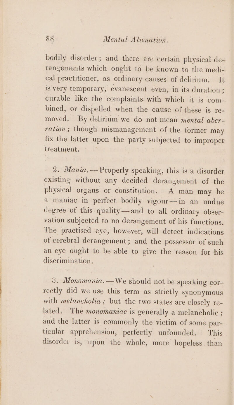 bodily disorder; and there are certain physical de- rangements which ought to be known to the medi- cal practitioner, as ordinary causes of delirium. It is very temporary, evanescent even, in its duration ; curable like the complaints with which it is com- bined, or dispelled when the cause of these is re- moved. By delirium we do not mean mental aber- ration ; though mismanagement of the former may fix the latter upon the party subjected to improper treatment. 2. Mania.— Properly speaking, this is a disorder existing without any decided derangement of the physical organs or constitution. A man may be a maniac in perfect bodily vigour—in an undue degree of this quality—and to all ordinary obser- vation subjected to no derangement of his functions. The practised eye, however, will detect indications of cerebral derangement; and the possessor of such an eye ought to be able to give the reason for his discrimination. 3. Monomania.—We should not be speaking cor- rectly did we use this term as strictly synonymous with melancholia ; but the two states are closely re- lated. The monomaniac is generally a melancholic ; and the latter is commonly the victim of some par- ticular apprehension, perfectly unfounded. This disorder is, upon the whole, more hopeless. than