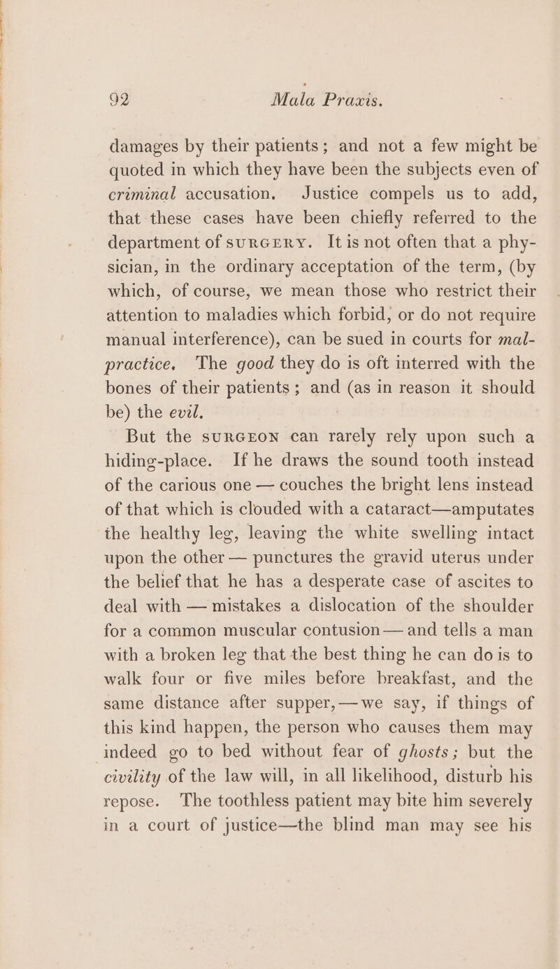 tl ee ee et 92 Mala Praxis. damages by their patients; and not a few might be quoted in which they have been the subjects even of criminal accusation. Justice compels us to add, that these cases have been chiefly referred to the department of surcrry. It is not often that a phy- sician, in the ordinary acceptation of the term, (by which, of course, we mean those who restrict their attention to maladies which forbid, or do not require manual interference), can be sued in courts for mal- practice. The good they do is oft interred with the bones of their patients ; and (as in reason it should be) the evel. But the suRGEON can rarely rely upon such a hiding-place. If he draws the sound tooth instead of the carious one — couches the bright lens instead of that which is clouded with a cataract—amputates the healthy leg, leaving the white swelling intact upon the other — punctures the gravid uterus under the belief that he has a desperate case of ascites to deal with — mistakes a dislocation of the shoulder for a common muscular contusion — and tells a man with a broken leg that the best thing he can dois to walk four or five miles before breakfast, and the same distance after supper,—we say, if things of this kind happen, the person who causes them may indeed go to bed without fear of ghosts; but the civility of the law will, in all likelihood, disturb his repose. The toothless patient may bite him severely in a court of justice—the blind man may see his