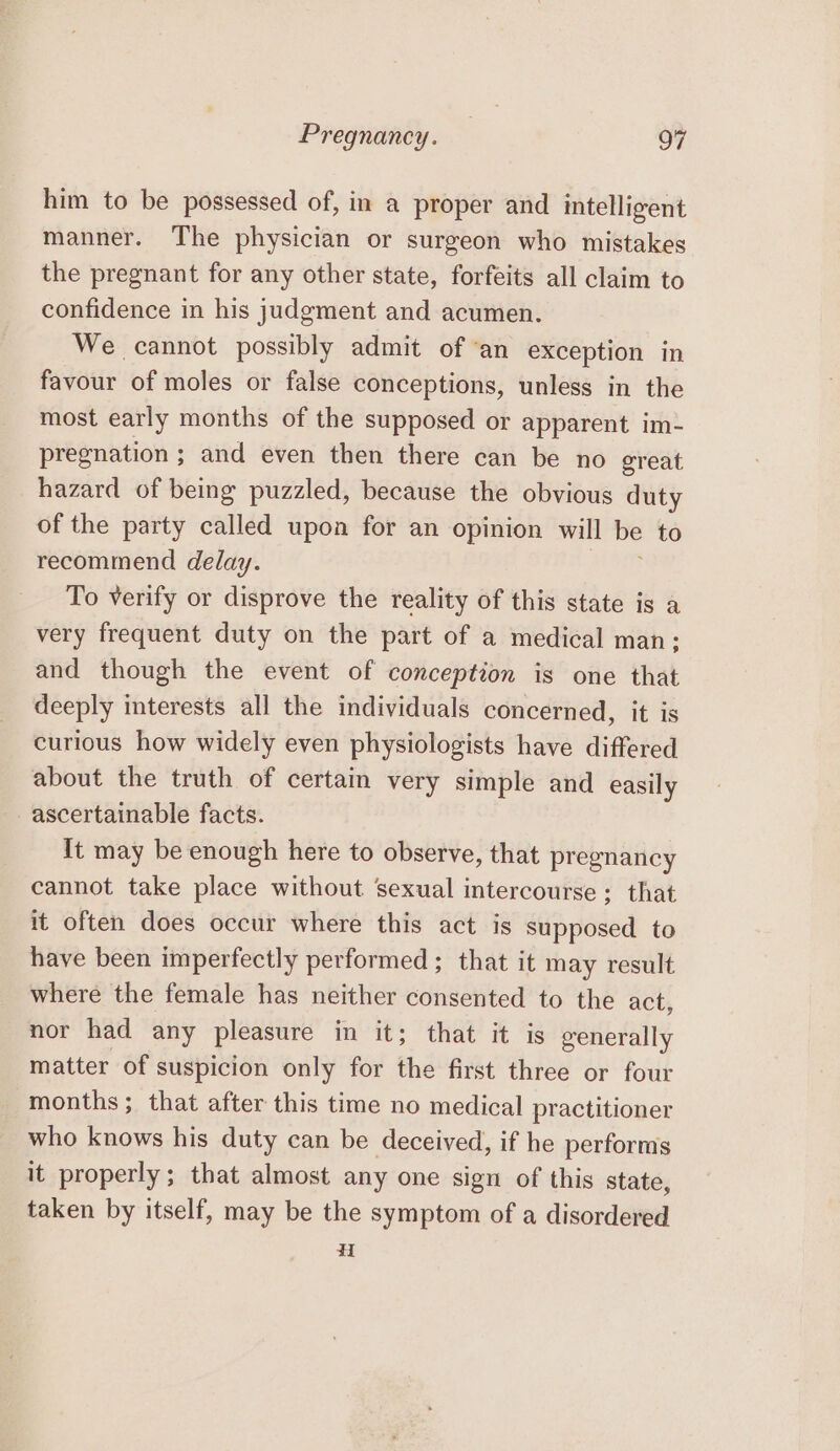 him to be possessed of, in a proper and intelligent manner. The physician or surgeon who mistakes the pregnant for any other state, forfeits all claim to confidence in his judgment and acumen. We cannot possibly admit of ‘an exception in favour of moles or false conceptions, unless in the most early months of the supposed or apparent im- pregnation ; and even then there can be no ereat hazard of being puzzled, because the obvious duty of the party called upon for an opinion will be to recommend delay. To verify or disprove the reality of this state is a very frequent duty on the part of a medical man; and though the event of conception is one that deeply interests all the individuals concerned, it is curious how widely even physiologists have differed about the truth of certain very simple and easily ascertainable facts. It may be enough here to observe, that pregnancy cannot take place without sexual intercourse; that it often does occur where this act is supposed to have been imperfectly performed ; that it may result where the female has neither consented to the act, nor had any pleasure in it; that it is generally matter of suspicion only for the first three or four months; that after this time no medical practitioner who knows his duty can be deceived, if he performs it properly; that almost any one sign of this state, taken by itself, may be the symptom of a disordered H