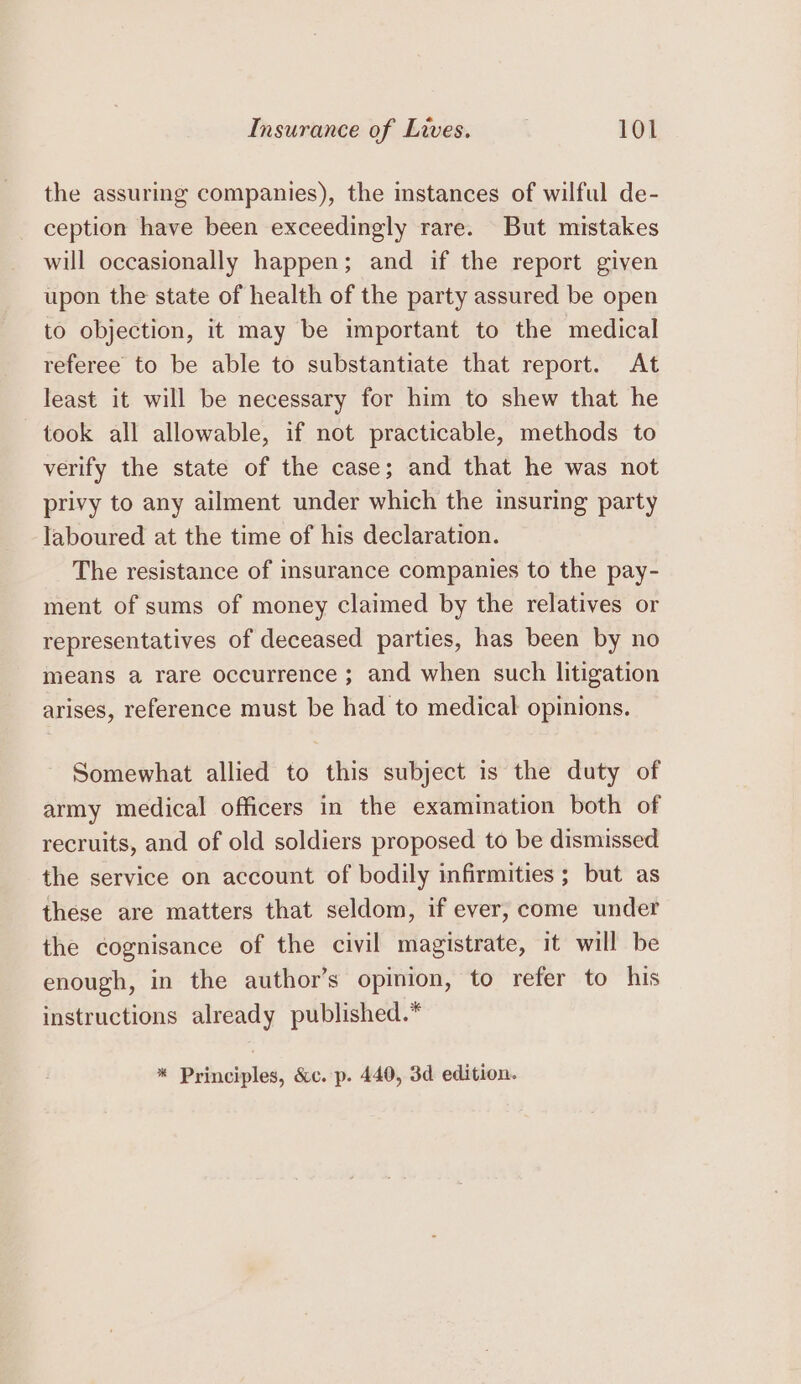 the assuring companies), the instances of wilful de- ception have been exceedingly rare. But mistakes will occasionally happen; and if the report given upon the state of health of the party assured be open to objection, it may be important to the medical referee to be able to substantiate that report. At least it will be necessary for him to shew that he took all allowable, if not practicable, methods to verify the state of the case; and that he was not privy to any ailment under which the insuring party laboured at the time of his declaration. The resistance of insurance companies to the pay- ment of sums of money claimed by the relatives or representatives of deceased parties, has been by no means a rare occurrence ; and when such litigation arises, reference must be had to medical opinions. Somewhat allied to this subject is the duty of army medical officers in the examination both of recruits, and of old soldiers proposed to be dismissed the service on account of bodily infirmities ; but as these are matters that seldom, if ever, come under the cognisance of the civil magistrate, it will be enough, in the author’s opinion, to refer to his instructions already published.* * Principles, &amp;c. p. 440, 3d edition.