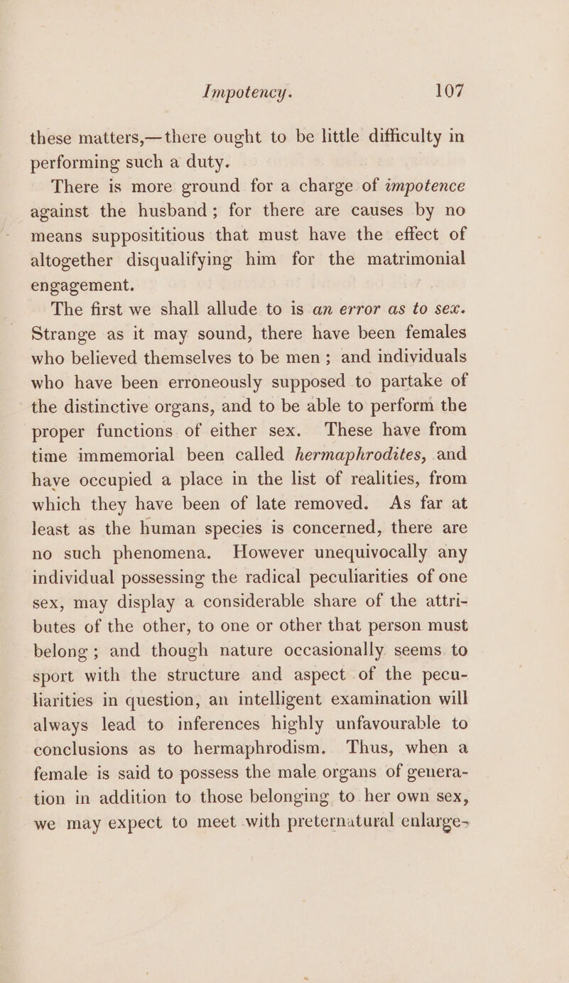 these matters,—there ought to be little difficulty in performing such a duty. There is more ground for a charge of ampotence against the husband; for there are causes by no means supposititious that must have the effect of altogether disqualifying him for the matrimonial engagement. The first we shall allude to is an error as to sex. Strange as it may sound, there have been females who believed themselves to be men ; and individuals who have been erroneously supposed to partake of the distinctive organs, and to be able to perform the proper functions of either sex. These have from time immemorial been called hermaphrodites, and have occupied a place in the list of realities, from which they have been of late removed. As far at least as the human species is concerned, there are no such phenomena. However unequivocally any individual possessing the radical peculiarities of one sex, may display a considerable share of the attri- butes of the other, to one or other that person must belong ; and though nature occasionally seems. to sport with the structure and aspect of the pecu- liarities in question, an intelligent examination will always lead to inferences highly unfavourable to conclusions as to hermaphrodism. Thus, when a female is said to possess the male organs of genera- tion in addition to those belonging to her own sex, we may expect to meet with preternatural enlarge-