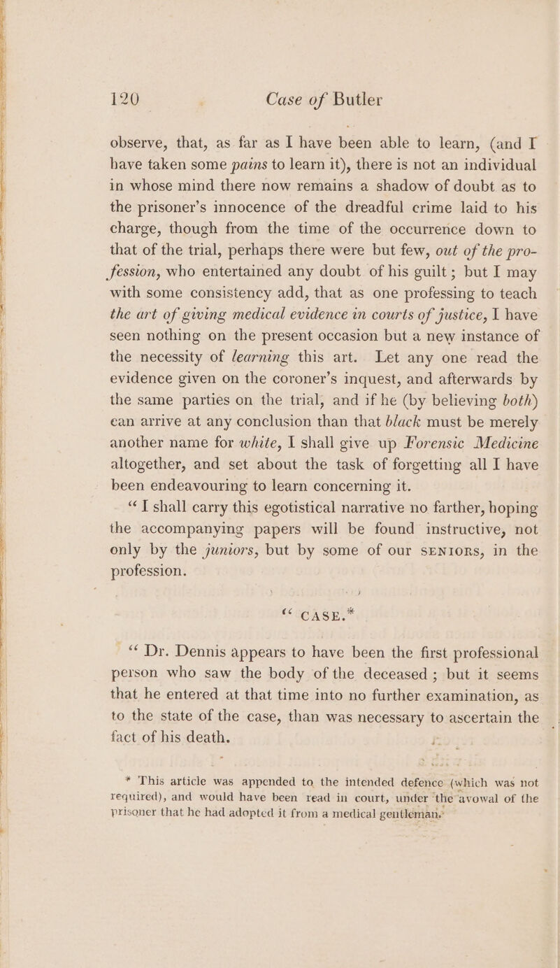 observe, that, as far as I have been able to learn, (and IT have taken some pains to learn it), there is not an individual in whose mind there now remains a shadow of doubt as to the prisoner’s innocence of the dreadful crime laid to his charge, though from the time of the occurrence down to that of the trial, perhaps there were but few, owt of the pro- Session, who entertained any doubt of his guilt ; but I may with some consistency add, that as one professing to teach the art of giving medical evidence in courts of justice, I have seen nothing on the present occasion but a new instance of the necessity of learning this art. Let any one read the evidence given on the coroner’s inquest, and afterwards by the same parties on the trial, and if he (by believing both) can arrive at any conclusion than that b/ack must be merely another name for white, I shall give up Forensic Medicine altogether, and set about the task of forgetting all I have been endeavouring to learn concerning it. “J shall carry this egotistical narrative no farther, hoping the accompanying papers will be found instructive, not only by the juniors, but by some of our sENIoRS, in the profession. -! } SECA GES ‘‘ Dr. Dennis appears to have been the first professional person who saw the body of the deceased ; but it seems that he entered at that time into no further examination, as to the state of the case, than was necessary to ascertain the fact of his death. * This article was appended to the intended defence (which was not required), and would have been read in court, under ‘the avowal of the prisoner that he had adopted it from a medical gentleman.’