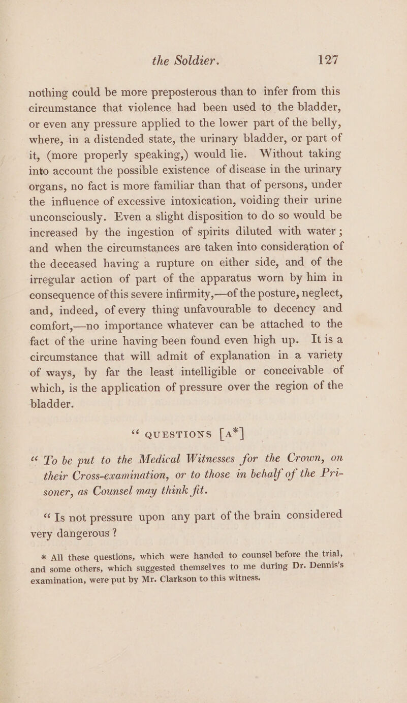 nothing could be more preposterous than to infer from this circumstance that violence had been used to the bladder, or even any pressure applied to the lower part of the belly, where, in a distended state, the urinary bladder, or part of it, (more properly speaking,) would lie. Without taking into account the possible existence of disease in the urinary organs, no fact is more familiar than that of persons, under the influence of excessive intoxication, voiding their urine unconsciously. Even a slight disposition to do so would be increased by the ingestion of spirits diluted with water ; and when the circumstances are taken into consideration of the deceased having a rupture on either side, and of the irregular action of part of the apparatus worn by him in consequence of this severe infirmity,—of the posture, neglect, and, indeed, of every thing unfavourable to decency and comfort,—no importance whatever can be attached to the fact of the urine having been found even high up. Itisa circumstance that will admit of explanation in a variety of ways, by far the least intelligible or conceivable of which, is the application of pressure over the region of the bladder. “ questions [a*] “ To be put to the Medical Witnesses for the Crown, on their Cross-examination, or to those in behalf of the Pri- soner, as Counsel may think fit. “Ts not pressure upon any part of the brain considered very dangerous ? * All these questions, which were handed to counsel before the trial, and some others, which suggested themselves to me during Dr. Dennis’s examination, were put by Mr. Clarkson to this witness.