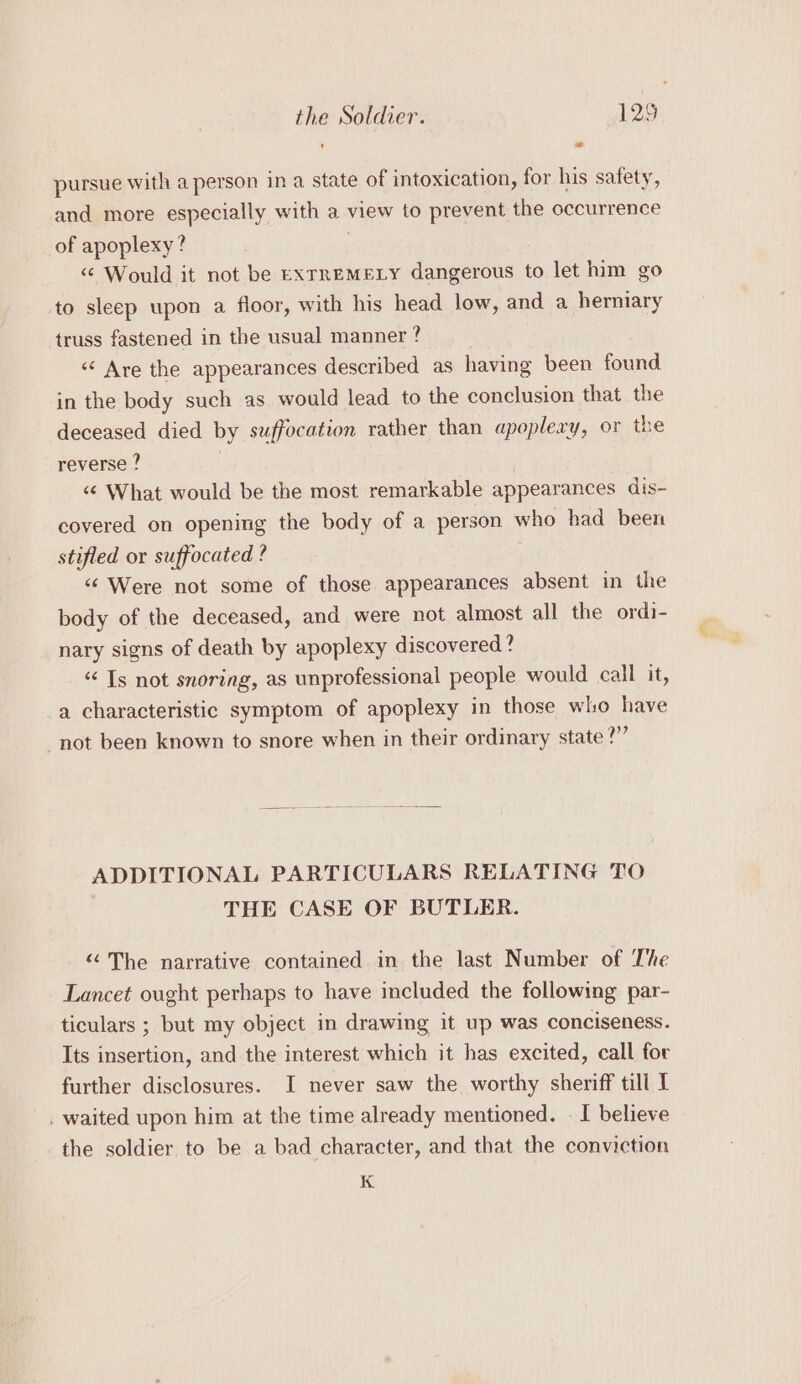 pursue with a person in a state of intoxication, for his safety, and more especially with a view to prevent the occurrence of apoplexy? “¢ Would it not be EXTREMELY dangerous to let him go to sleep upon a floor, with his head low, and a herniary truss fastened in the usual manner? «Are the appearances described as having been found in the body such as would lead to the conclusion that the deceased died by suffocation rather than apopleay, or the reverse ? “¢ What would be the most remarkable appearances dis- covered on opening the body of a person who had been stifled or suffocated ? “¢ Were not some of those appearances absent in the body of the deceased, and were not almost all the ordi- nary signs of death by apoplexy discovered? “Ts not snoring, as unprofessional people would call it, a characteristic symptom of apoplexy in those who have not been known to snore when in their ordinary state ?”” ADDITIONAL PARTICULARS RELATING TO THE CASE OF BUTLER. “©The narrative contained in the last Number of The Lancet ought perhaps to have included the following par- ticulars ; but my object in drawing it up was conciseness. Its insertion, and the interest which it has excited, call for further disclosures. I never saw the worthy sheriff till I . waited upon him at the time already mentioned. - I believe the soldier to be a bad character, and that the conviction K