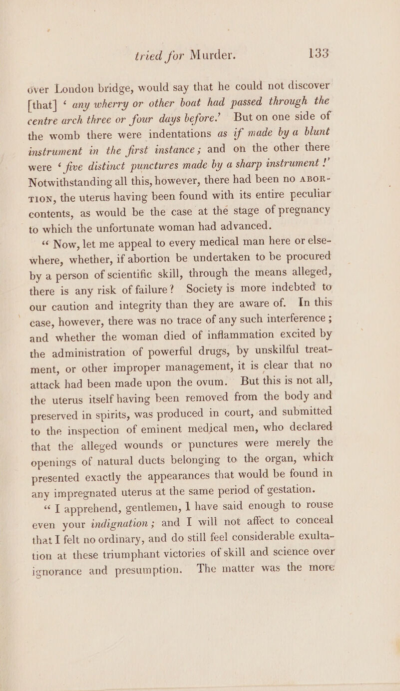 over London bridge, would say that he could not discover [that] « any wherry or other boat had passed through the centre urch three or four days before.’ But on one side of the womb there were indentations as if made by a blunt instrument in the first instance; and on the other there were ‘ five distinct punctures made by a sharp instrument !” Notwithstanding all this, however, there had been no aBor- TI0N, the uterus having been found with its entire peculiar contents, as would be the case at the stage of pregnancy to which the unfortunate woman had advanced. “ Now, let me appeal to every medical man here or else- where, whether, if abortion be undertaken to be procured by a person of scientific skill, through the means alleged, there is any risk of failure? Society is more indebted to our caution and integrity than they are aware of. In this case, however, there was no trace of any such interference ; and whether the woman died of inflammation excited by the administration of powerful drugs, by unskilful treat- ment, or other improper management, it is clear that no attack had been made upon the ovum. But this is not all, the uterus itself having been removed from the body and preserved in spirits, was produced in court, and submitted to the inspection of eminent medical men, who declared that the alleged wounds or punctures were merely the openings of natural ducts belonging to the organ, which presented exactly the appearances that would be found in any impregnated uterus at the same period of gestation. “‘ T apprehend, gentlemen, 1 have said enough to rouse even your indignation ; and I will not affect to conceal that I felt no ordinary, and do still feel considerable exulta- tion at these triumphant victories of skill and science over ignorance and presumption. The matter was the more