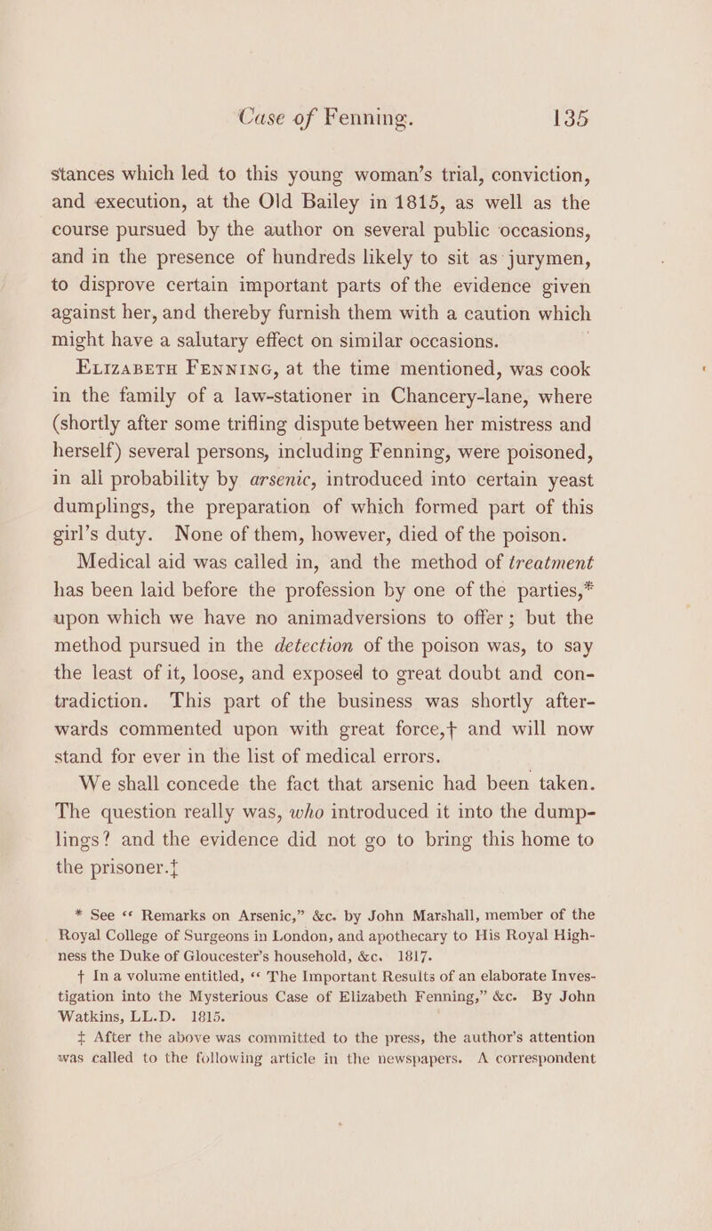 stances which led to this young woman’s trial, conviction, and execution, at the Old Bailey in 1815, as well as the course pursued by the author on several public occasions, and in the presence of hundreds likely to sit as jurymen, to disprove certain important parts of the evidence given against her, and thereby furnish them with a caution which might have a salutary effect on similar occasions. EvizaBeTu FEnNING, at the time mentioned, was cook in the family of a law-stationer in Chancery-lane, where (shortly after some trifling dispute between her mistress and herself) several persons, including Fenning, were poisoned, in all probability by arsenic, introduced into certain yeast dumplings, the preparation of which formed part of this girl’s duty. None of them, however, died of the poison. Medical aid was cailed in, and the method of treatment has been laid before the profession by one of the parties,* upon which we have no animadversions to offer; but the method pursued in the detection of the poison was, to say the least of it, loose, and exposed to great doubt and con- tradiction. This part of the business was shortly after- wards commented upon with great force,+ and will now stand for ever in the list of medical errors. We shall concede the fact that arsenic had been taken. The question really was, who introduced it into the dump- lings? and the evidence did not go to bring this home to the prisoner.{ * See «© Remarks on Arsenic,” &amp;c. by John Marshall, member of the Royal College of Surgeons in London, and apothecary to His Royal High- ness the Duke of Gloucester’s household, &amp;c. 1817. t Ina volume entitled, «* The Important Results of an elaborate Inves- tigation into the Mysterious Case of Elizabeth Fenning,” &amp;c. By John Watkins, LL.D. 1815. + After the above was committed to the press, the author’s attention was called to the following article in the newspapers. A correspondent