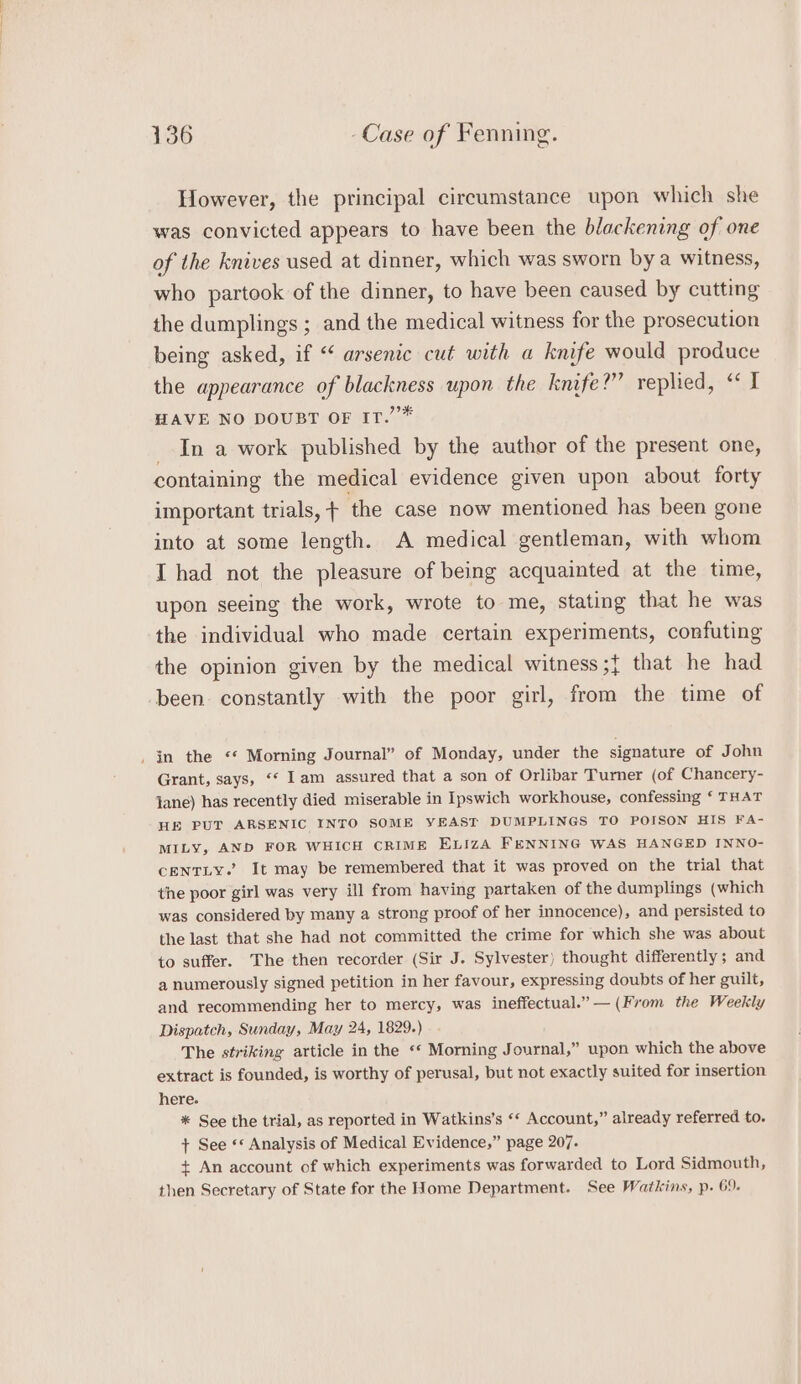 However, the principal circumstance upon which she was convicted appears to have been the blackening of one of the knives used at dinner, which was sworn bya witness, who partook of the dinner, to have been caused by cutting the dumplings ; and the medical witness for the prosecution being asked, if “ arsenic cut with a knife would produce the appearance of blackness upon the knife?” replied, “ I HAVE NO DOUBT OF IT.””* _ In a work published by the author of the present one, containing the medical evidence given upon about forty important trials, + the case now mentioned has been gone into at some length. A medical gentleman, with whom I had not the pleasure of being acquainted at the time, upon seeing the work, wrote to me, stating that he was the individual who made certain experiments, confuting the opinion given by the medical witness ;{ that he had been constantly with the poor girl, from the time of _ in the «* Morning Journal” of Monday, under the signature of John Grant, says, “* Iam assured that a son of Orlibar Turner (of Chancery- Jane) has recently died miserable in Ipswich workhouse, confessing ‘ THAT HE PUT ARSENIC INTO SOME YEAST DUMPLINGS TO POISON HIS FA- MILY, AND FOR WHICH CRIME ELIZA FENNING WAS HANGED INNO- CENTLY.’ It may be remembered that it was proved on the trial that the poor girl was very ill from having partaken of the dumplings (which was considered by many a strong proof of her innocence), and persisted to the last that she had not committed the crime for which she was about to suffer. The then recorder (Sir J. Sylvester) thought differently; and a numerously signed petition in her favour, expressing doubts of her guilt, and recommending her to mercy, was ineffectual.” — (From the Weekly Dispatch, Sunday, May 24, 1829.) The striking article in the ‘* Morning Journal,” upon which the above extract is founded, is worthy of perusal, but not exactly suited for insertion here. * See the trial, as reported in Watkins’s ‘* Account,” already referred to. + See «* Analysis of Medical Evidence,” page 207. + An account of which experiments was forwarded to Lord Sidmouth, then Secretary of State for the Home Department. See Watkins, p. 69.