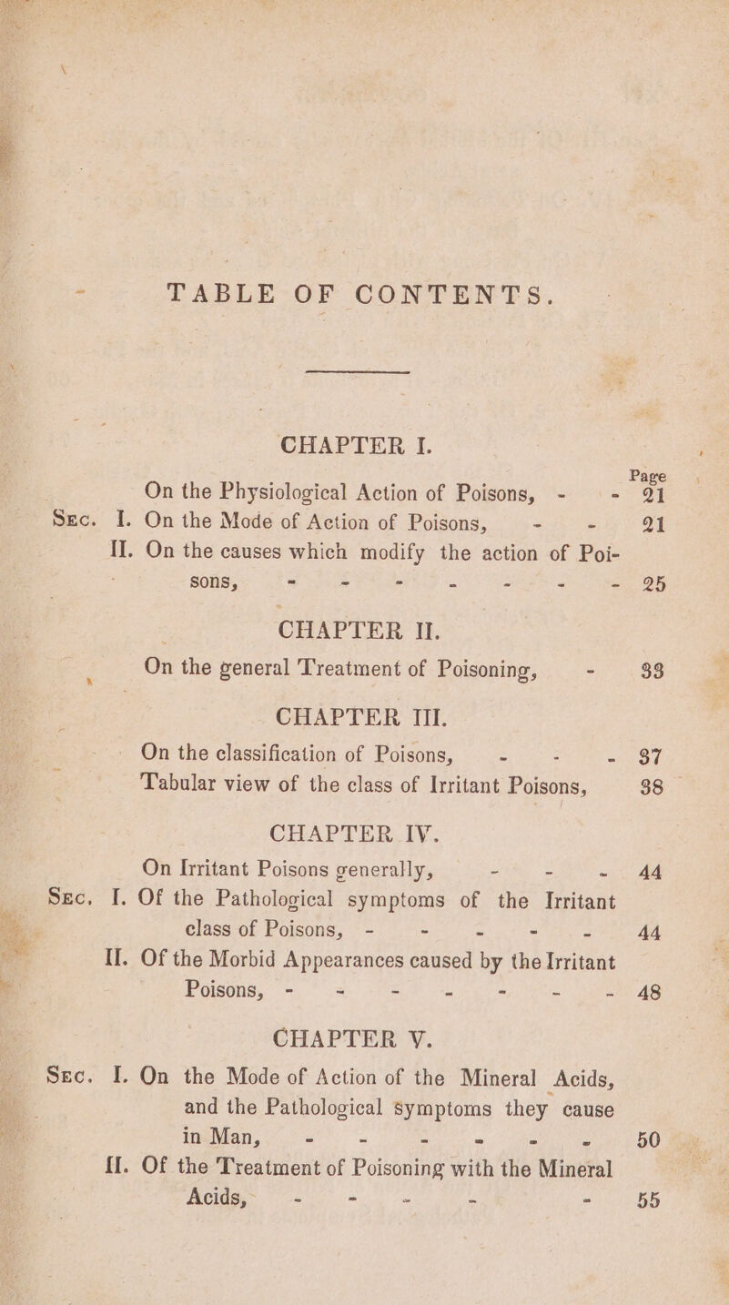 RARER ee TABLE OF CONTENTS. CHAPTER I. On the Physiological Action of Poisons, - — - [. On the Mode of Action of Poisons, - - I]. On the causes which modify the action of Poi- sons, af ice FLeee hap a : : % : CHAPTER II. On the general Treatment of Poisoning, - CHAPTER TII. On the classification of Poisons, = : a Tabular view of the class of Irritant Poisons, CHAPTER IV. On Irritant Poisons generally, - = ‘ I. Of the Pathological symptoms of the Irritant class of Poisons, - - = - If. Of the Morbid Appearances caused by the fvitvat Poisons, - ~ - - - - - CHAPTER V. I. On the Mode of Action of the Mineral Acids, and the Pathological symptoms they cause in Man, “ 3  = S bs Of the Treatment of Poisoning with the Mineral Acids, - - - - ” Page Q1 Q1 25 33 37 88 44 44 48 50 55