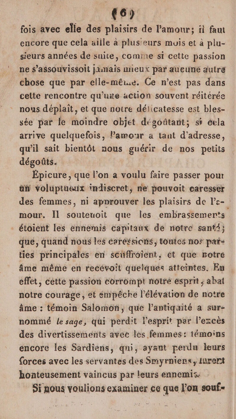 €6) fois avec elle des plaisirs de l'amour; ii faut encore que cela aille à plusieurs muis et à plu- sieurs années de suite, comine st cette passion ne s’assouvissoit jamais mieux par aueuné autre chose que par elle-mêiue. Ce n’est pas dans cette rencontre qu’uxe action souvent réitérée nous déplaît, et que notre déiicatesse est bles- sée par le moindre objet dégoûtant; si éela arrive quelquefois, amour a tant d’adresse, qu’il sait bientôt nous guérir de nos petits dégoûts. Épicure, que l’on a voulu faire passer pour üñ voluptueux indiscret, ne pouvoit caresser des femmes, ni approuver les plaisirs de le- mour. Ïl souteuoit que les embrassemerts étoient les ennemis capitaux de notre sant) que, quand nous les Caréssions, toutes nos pars ties principales en séüffroient, et que rotre âme même en recévoit quelques atteintes. Eu effet, cétte passion corrompt notre esprit ; abat notre courage, 8t émpêche l'élévation de notre âme : témoin Salomon, que l’antiqaité a sur- nommé le sage, qui perdit l'esprit par l'excès des divertissements avec les femmes: témoins encore les Sardiens, qui, ayant perdu leurs forces avec les servantes des Smyrniens, iurert honteusement vaincus par leurs ennemis. Si aous voulions examiner ce que l’on souf=