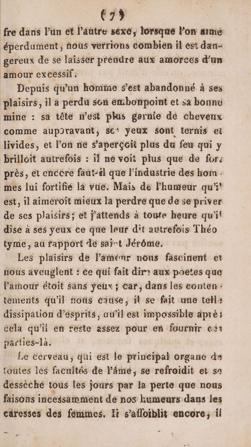 (35 fre dans Pun ét l’aütre sexo, lorsque l’on aimé ‘éperdument ; nous verrions combien il est dan gereux de se laïsser préndre aux amorces d'un amour excessif, Depuis qu'un homme s’est abandonné à ses plaisirs, il a perdu sen embonpoint et sa bonne mine : sa tête nest plus garnie de cheveux comme aupiravant, se* yeux sont ternis ei livides, et l’on ne s'aperçoit plus du feu qui y brilloit autrefois : il ne voit plus que de furé près, et cnccré faut-il que l'industrie des hom mes lui fortifié là vue. Mais de l'humeur qu'i' est, il aimeroit mieux la perdre que de se priver de ses plaisirs; et j'attends à toute heure qu'il dise à sés yeux ce que leur d't autrefois Théo tyme , au rapport de saint Jérôme. Les plaisirs de laménr nous fâscinent et nous aveuglent : ée qui fait dir: aux potes que l'amour étoit sans yeux ; éar, dans les eonten : tements qu'il ñoûs cause, il se fait une tell: dissipation d’ésprits, au’il est impossible apré: cela qu’il en ‘este assez pour en fournir es: parties-là. Le cerveau, qui est le principal organe ds toûtes les facultés de Pâme, se refroidit et s° dessèché tous les jours par la perte que nous faisons incessammient dé nos humeurs dans les caresses des fémmes. Ii s’afloiblit encore, il #