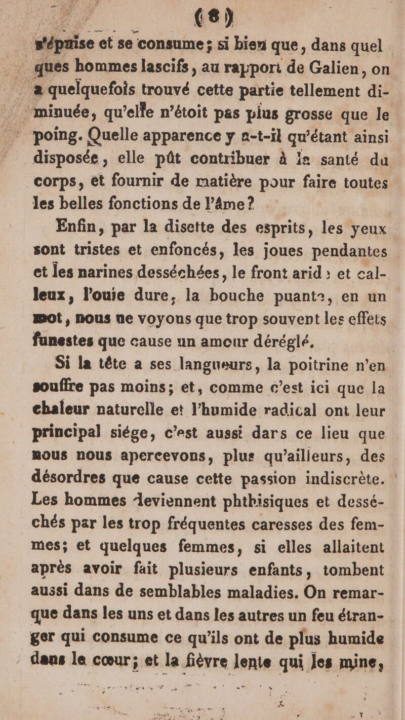 | wépaise et se consume; si bien que, dans quel . ques hommes lascifs, au rapport de Galien, on _ minuée, qu’elle n’étoit pas plus grosse que le disposée, elle pût contribuer à la santé du corps, ét fournir de matière pour faire toutes les belles fonctions de l’âme ? Enfin, par la disette des esprits, les yeux sont tristes et enfoncés, les joues pendantes et les narines desséchées, le front arid : et cal- leux, l’ouie dure, la bouche puant:, en un mot, nous ne voyons que trop souvent les effets funestes que cause un amour déréglé, Si la tête a ses langueurs, la poitrine n’en souffre pas moins; et, comme c’est ici que la chaleur naturelle et l’humide radical ont leur principal siége, c’est aussi dars ce lieu que mous nous apercevons, plus qu'ailleurs, des désordres que cause cette passion indiscrète. Les hommes eviennent phthisiques et dessé- chés par les trop fréquentes caresses des fem- mes; et quelques femmes, si elles allaitent après avoir fait plusieurs enfants, tombent aussi dans de semblables maladies. On remar- que dans les uns et dans les autres un feu étran- ger qui consume ce qu’ils ont de plus humide dans le cœur; et la fièvre lente qui Jes mine,